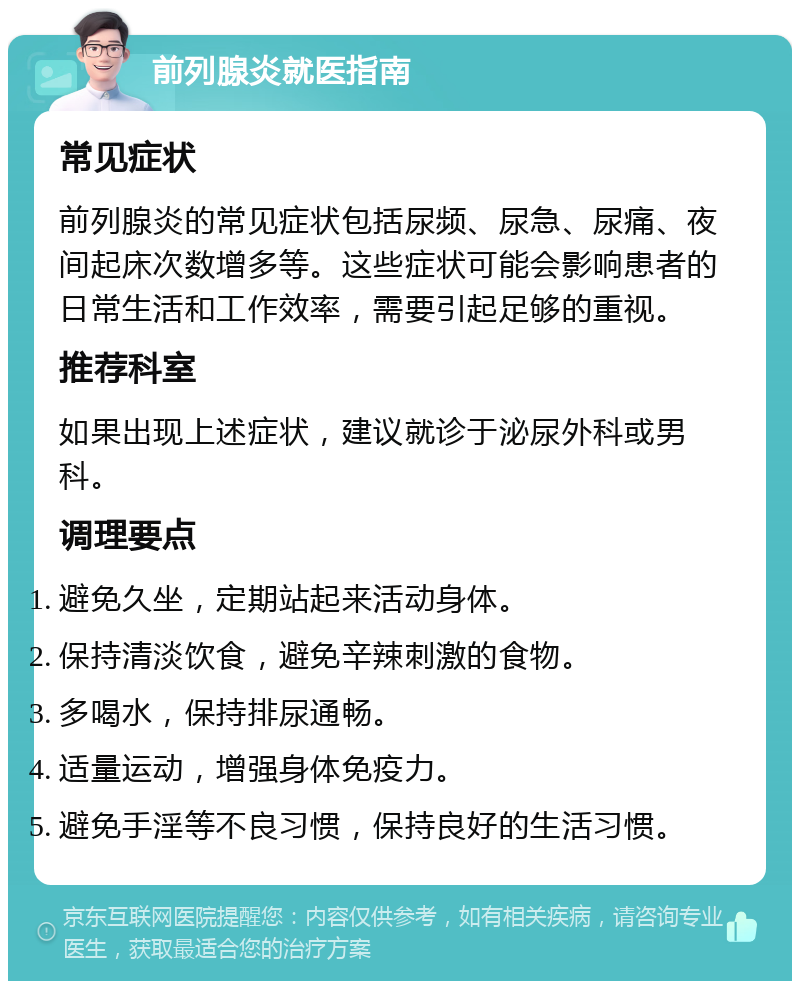 前列腺炎就医指南 常见症状 前列腺炎的常见症状包括尿频、尿急、尿痛、夜间起床次数增多等。这些症状可能会影响患者的日常生活和工作效率，需要引起足够的重视。 推荐科室 如果出现上述症状，建议就诊于泌尿外科或男科。 调理要点 避免久坐，定期站起来活动身体。 保持清淡饮食，避免辛辣刺激的食物。 多喝水，保持排尿通畅。 适量运动，增强身体免疫力。 避免手淫等不良习惯，保持良好的生活习惯。