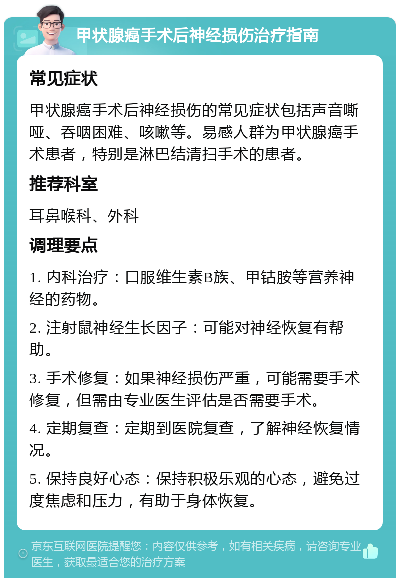 甲状腺癌手术后神经损伤治疗指南 常见症状 甲状腺癌手术后神经损伤的常见症状包括声音嘶哑、吞咽困难、咳嗽等。易感人群为甲状腺癌手术患者，特别是淋巴结清扫手术的患者。 推荐科室 耳鼻喉科、外科 调理要点 1. 内科治疗：口服维生素B族、甲钴胺等营养神经的药物。 2. 注射鼠神经生长因子：可能对神经恢复有帮助。 3. 手术修复：如果神经损伤严重，可能需要手术修复，但需由专业医生评估是否需要手术。 4. 定期复查：定期到医院复查，了解神经恢复情况。 5. 保持良好心态：保持积极乐观的心态，避免过度焦虑和压力，有助于身体恢复。