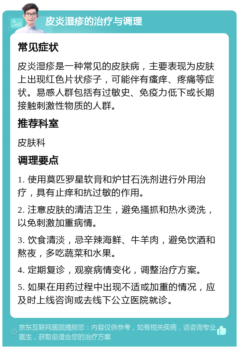 皮炎湿疹的治疗与调理 常见症状 皮炎湿疹是一种常见的皮肤病，主要表现为皮肤上出现红色片状疹子，可能伴有瘙痒、疼痛等症状。易感人群包括有过敏史、免疫力低下或长期接触刺激性物质的人群。 推荐科室 皮肤科 调理要点 1. 使用莫匹罗星软膏和炉甘石洗剂进行外用治疗，具有止痒和抗过敏的作用。 2. 注意皮肤的清洁卫生，避免搔抓和热水烫洗，以免刺激加重病情。 3. 饮食清淡，忌辛辣海鲜、牛羊肉，避免饮酒和熬夜，多吃蔬菜和水果。 4. 定期复诊，观察病情变化，调整治疗方案。 5. 如果在用药过程中出现不适或加重的情况，应及时上线咨询或去线下公立医院就诊。