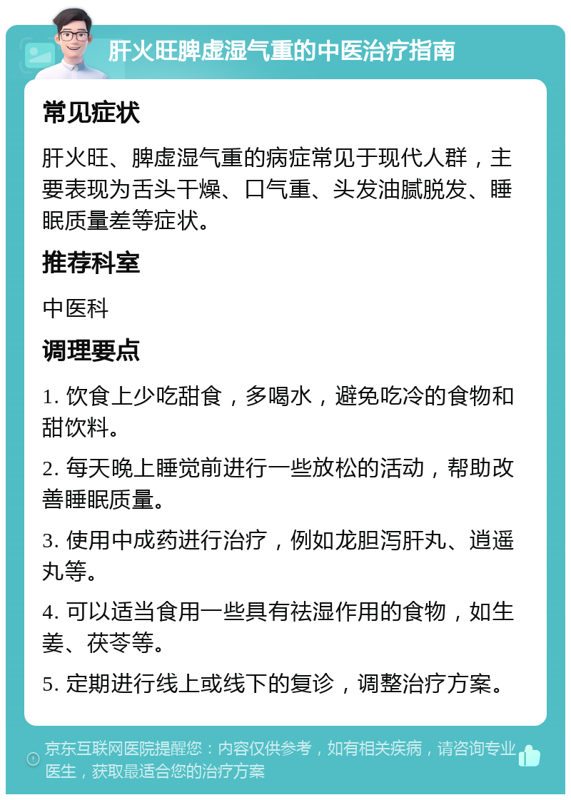 肝火旺脾虚湿气重的中医治疗指南 常见症状 肝火旺、脾虚湿气重的病症常见于现代人群，主要表现为舌头干燥、口气重、头发油腻脱发、睡眠质量差等症状。 推荐科室 中医科 调理要点 1. 饮食上少吃甜食，多喝水，避免吃冷的食物和甜饮料。 2. 每天晚上睡觉前进行一些放松的活动，帮助改善睡眠质量。 3. 使用中成药进行治疗，例如龙胆泻肝丸、逍遥丸等。 4. 可以适当食用一些具有祛湿作用的食物，如生姜、茯苓等。 5. 定期进行线上或线下的复诊，调整治疗方案。