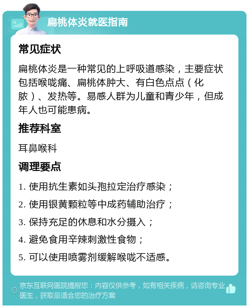 扁桃体炎就医指南 常见症状 扁桃体炎是一种常见的上呼吸道感染，主要症状包括喉咙痛、扁桃体肿大、有白色点点（化脓）、发热等。易感人群为儿童和青少年，但成年人也可能患病。 推荐科室 耳鼻喉科 调理要点 1. 使用抗生素如头孢拉定治疗感染； 2. 使用银黄颗粒等中成药辅助治疗； 3. 保持充足的休息和水分摄入； 4. 避免食用辛辣刺激性食物； 5. 可以使用喷雾剂缓解喉咙不适感。