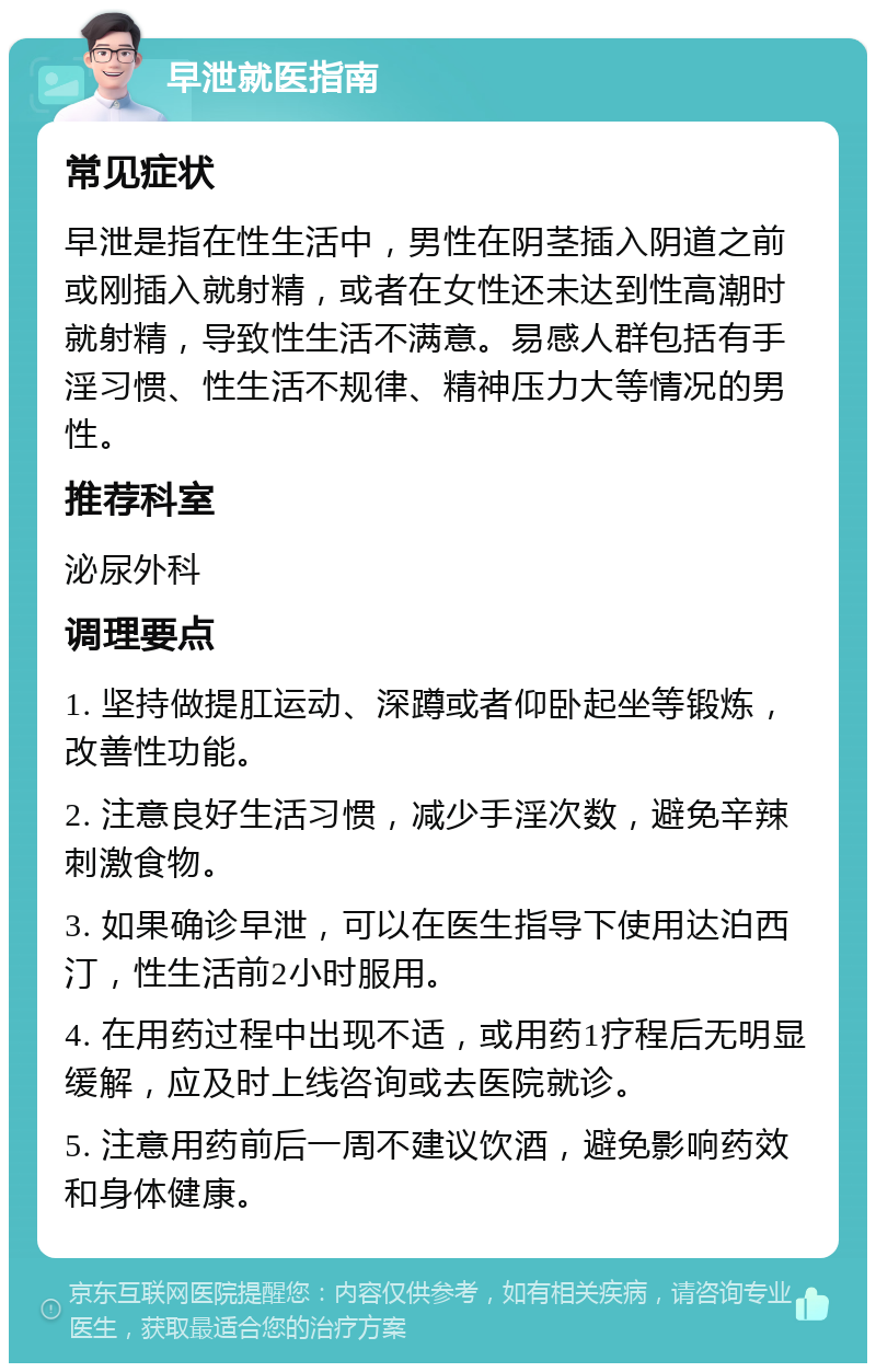 早泄就医指南 常见症状 早泄是指在性生活中，男性在阴茎插入阴道之前或刚插入就射精，或者在女性还未达到性高潮时就射精，导致性生活不满意。易感人群包括有手淫习惯、性生活不规律、精神压力大等情况的男性。 推荐科室 泌尿外科 调理要点 1. 坚持做提肛运动、深蹲或者仰卧起坐等锻炼，改善性功能。 2. 注意良好生活习惯，减少手淫次数，避免辛辣刺激食物。 3. 如果确诊早泄，可以在医生指导下使用达泊西汀，性生活前2小时服用。 4. 在用药过程中出现不适，或用药1疗程后无明显缓解，应及时上线咨询或去医院就诊。 5. 注意用药前后一周不建议饮酒，避免影响药效和身体健康。