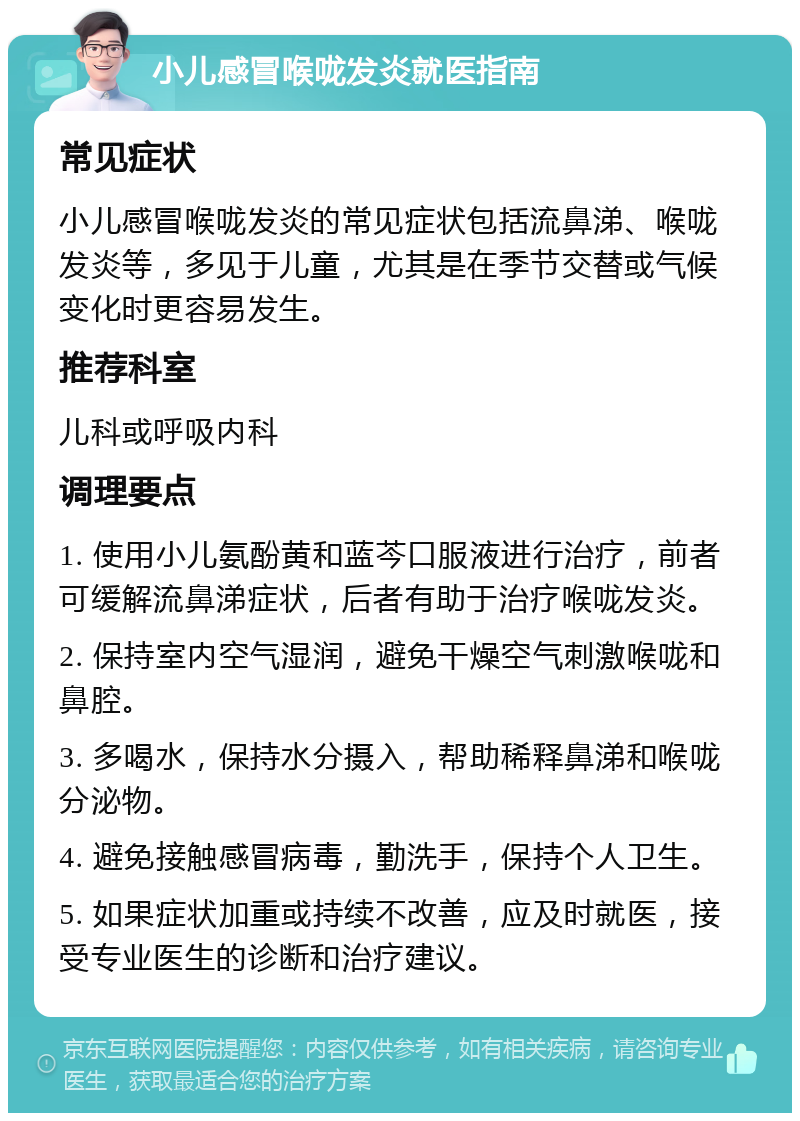 小儿感冒喉咙发炎就医指南 常见症状 小儿感冒喉咙发炎的常见症状包括流鼻涕、喉咙发炎等，多见于儿童，尤其是在季节交替或气候变化时更容易发生。 推荐科室 儿科或呼吸内科 调理要点 1. 使用小儿氨酚黄和蓝芩口服液进行治疗，前者可缓解流鼻涕症状，后者有助于治疗喉咙发炎。 2. 保持室内空气湿润，避免干燥空气刺激喉咙和鼻腔。 3. 多喝水，保持水分摄入，帮助稀释鼻涕和喉咙分泌物。 4. 避免接触感冒病毒，勤洗手，保持个人卫生。 5. 如果症状加重或持续不改善，应及时就医，接受专业医生的诊断和治疗建议。