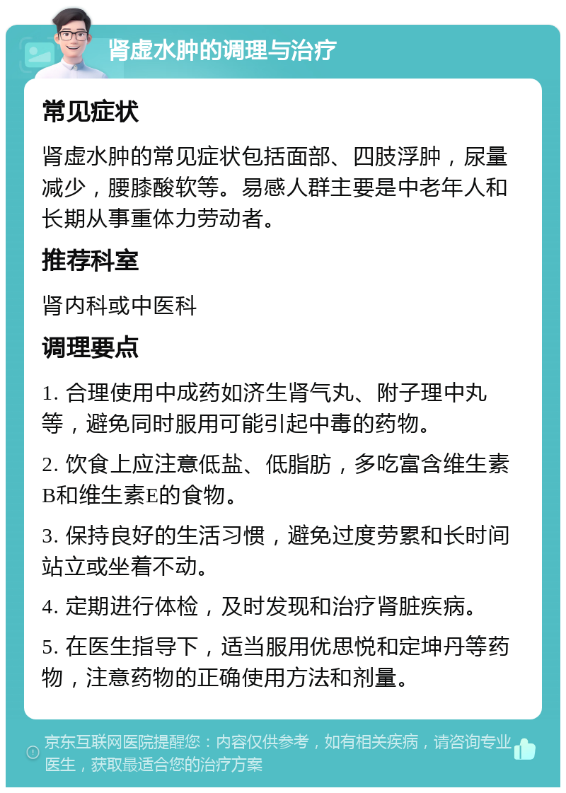 肾虚水肿的调理与治疗 常见症状 肾虚水肿的常见症状包括面部、四肢浮肿，尿量减少，腰膝酸软等。易感人群主要是中老年人和长期从事重体力劳动者。 推荐科室 肾内科或中医科 调理要点 1. 合理使用中成药如济生肾气丸、附子理中丸等，避免同时服用可能引起中毒的药物。 2. 饮食上应注意低盐、低脂肪，多吃富含维生素B和维生素E的食物。 3. 保持良好的生活习惯，避免过度劳累和长时间站立或坐着不动。 4. 定期进行体检，及时发现和治疗肾脏疾病。 5. 在医生指导下，适当服用优思悦和定坤丹等药物，注意药物的正确使用方法和剂量。