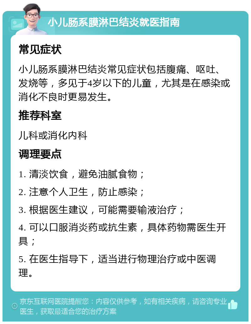 小儿肠系膜淋巴结炎就医指南 常见症状 小儿肠系膜淋巴结炎常见症状包括腹痛、呕吐、发烧等，多见于4岁以下的儿童，尤其是在感染或消化不良时更易发生。 推荐科室 儿科或消化内科 调理要点 1. 清淡饮食，避免油腻食物； 2. 注意个人卫生，防止感染； 3. 根据医生建议，可能需要输液治疗； 4. 可以口服消炎药或抗生素，具体药物需医生开具； 5. 在医生指导下，适当进行物理治疗或中医调理。