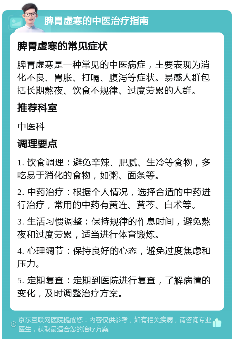 脾胃虚寒的中医治疗指南 脾胃虚寒的常见症状 脾胃虚寒是一种常见的中医病症，主要表现为消化不良、胃胀、打嗝、腹泻等症状。易感人群包括长期熬夜、饮食不规律、过度劳累的人群。 推荐科室 中医科 调理要点 1. 饮食调理：避免辛辣、肥腻、生冷等食物，多吃易于消化的食物，如粥、面条等。 2. 中药治疗：根据个人情况，选择合适的中药进行治疗，常用的中药有黄连、黄芩、白术等。 3. 生活习惯调整：保持规律的作息时间，避免熬夜和过度劳累，适当进行体育锻炼。 4. 心理调节：保持良好的心态，避免过度焦虑和压力。 5. 定期复查：定期到医院进行复查，了解病情的变化，及时调整治疗方案。