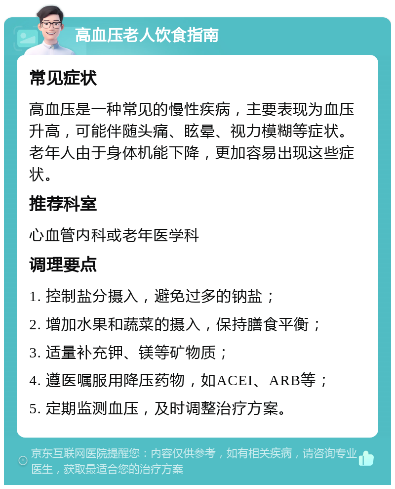 高血压老人饮食指南 常见症状 高血压是一种常见的慢性疾病，主要表现为血压升高，可能伴随头痛、眩晕、视力模糊等症状。老年人由于身体机能下降，更加容易出现这些症状。 推荐科室 心血管内科或老年医学科 调理要点 1. 控制盐分摄入，避免过多的钠盐； 2. 增加水果和蔬菜的摄入，保持膳食平衡； 3. 适量补充钾、镁等矿物质； 4. 遵医嘱服用降压药物，如ACEI、ARB等； 5. 定期监测血压，及时调整治疗方案。