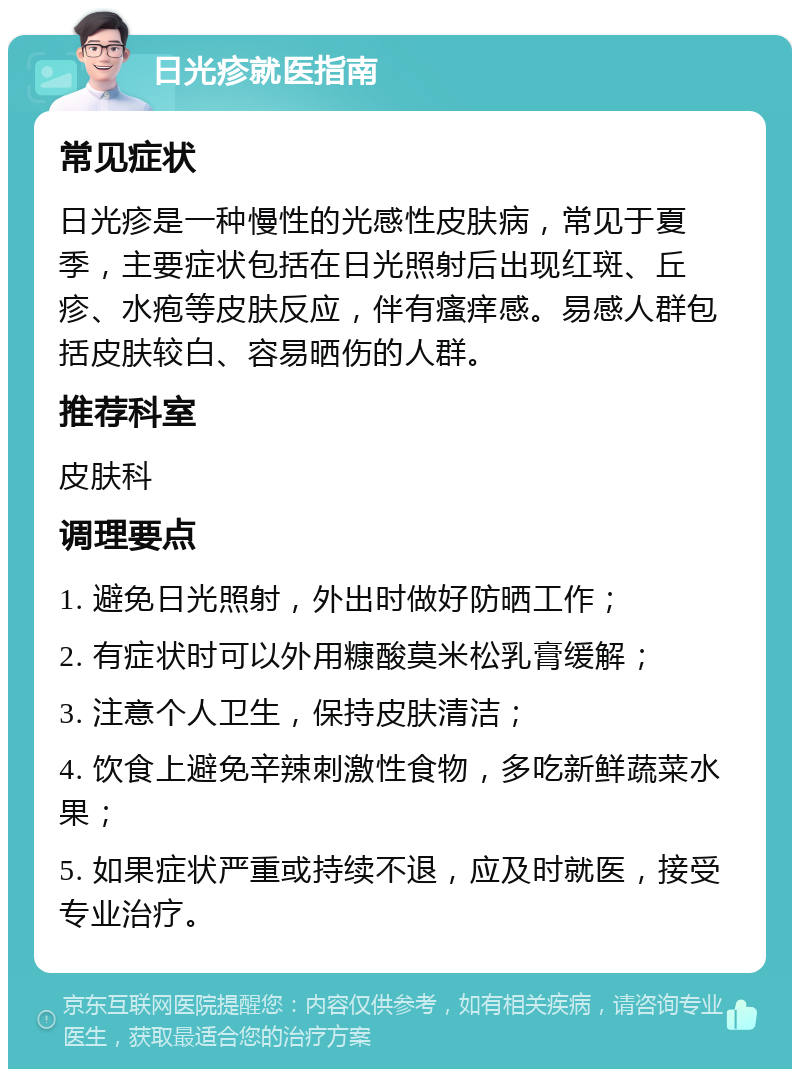 日光疹就医指南 常见症状 日光疹是一种慢性的光感性皮肤病，常见于夏季，主要症状包括在日光照射后出现红斑、丘疹、水疱等皮肤反应，伴有瘙痒感。易感人群包括皮肤较白、容易晒伤的人群。 推荐科室 皮肤科 调理要点 1. 避免日光照射，外出时做好防晒工作； 2. 有症状时可以外用糠酸莫米松乳膏缓解； 3. 注意个人卫生，保持皮肤清洁； 4. 饮食上避免辛辣刺激性食物，多吃新鲜蔬菜水果； 5. 如果症状严重或持续不退，应及时就医，接受专业治疗。