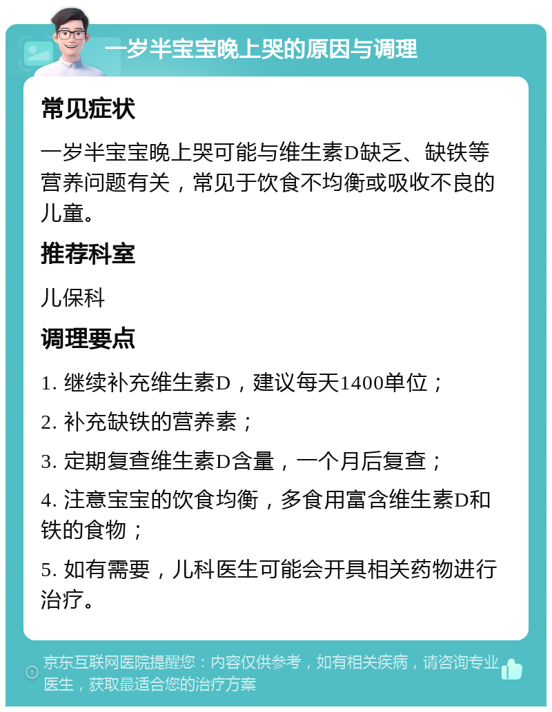 一岁半宝宝晚上哭的原因与调理 常见症状 一岁半宝宝晚上哭可能与维生素D缺乏、缺铁等营养问题有关，常见于饮食不均衡或吸收不良的儿童。 推荐科室 儿保科 调理要点 1. 继续补充维生素D，建议每天1400单位； 2. 补充缺铁的营养素； 3. 定期复查维生素D含量，一个月后复查； 4. 注意宝宝的饮食均衡，多食用富含维生素D和铁的食物； 5. 如有需要，儿科医生可能会开具相关药物进行治疗。