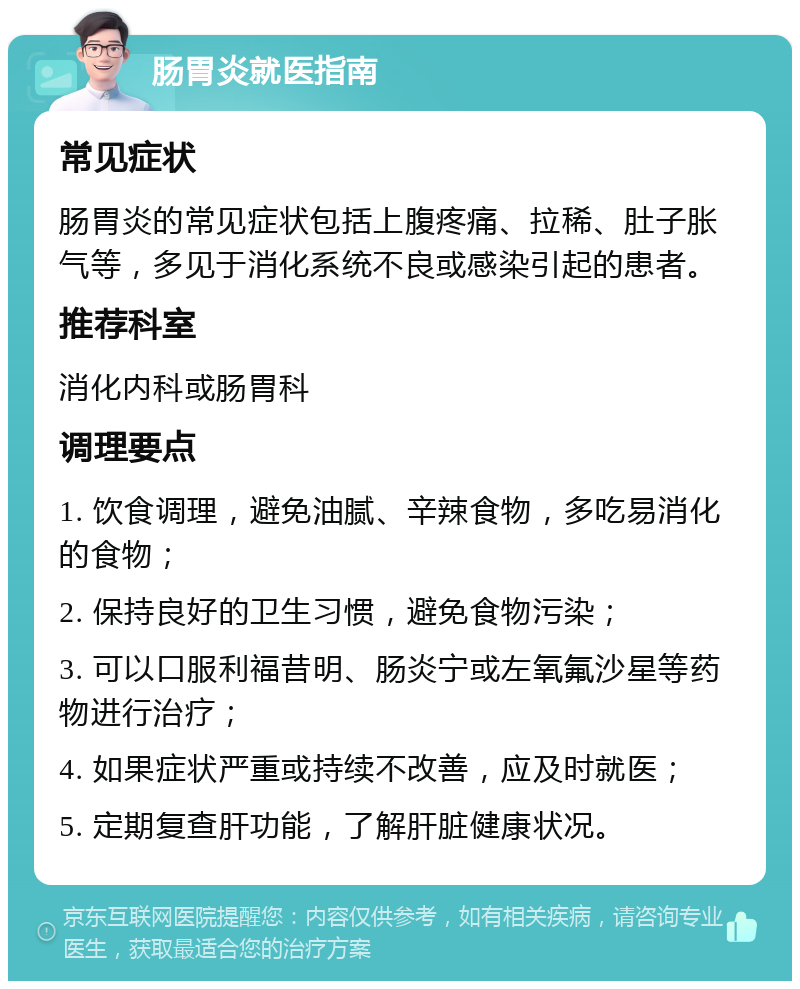 肠胃炎就医指南 常见症状 肠胃炎的常见症状包括上腹疼痛、拉稀、肚子胀气等，多见于消化系统不良或感染引起的患者。 推荐科室 消化内科或肠胃科 调理要点 1. 饮食调理，避免油腻、辛辣食物，多吃易消化的食物； 2. 保持良好的卫生习惯，避免食物污染； 3. 可以口服利福昔明、肠炎宁或左氧氟沙星等药物进行治疗； 4. 如果症状严重或持续不改善，应及时就医； 5. 定期复查肝功能，了解肝脏健康状况。