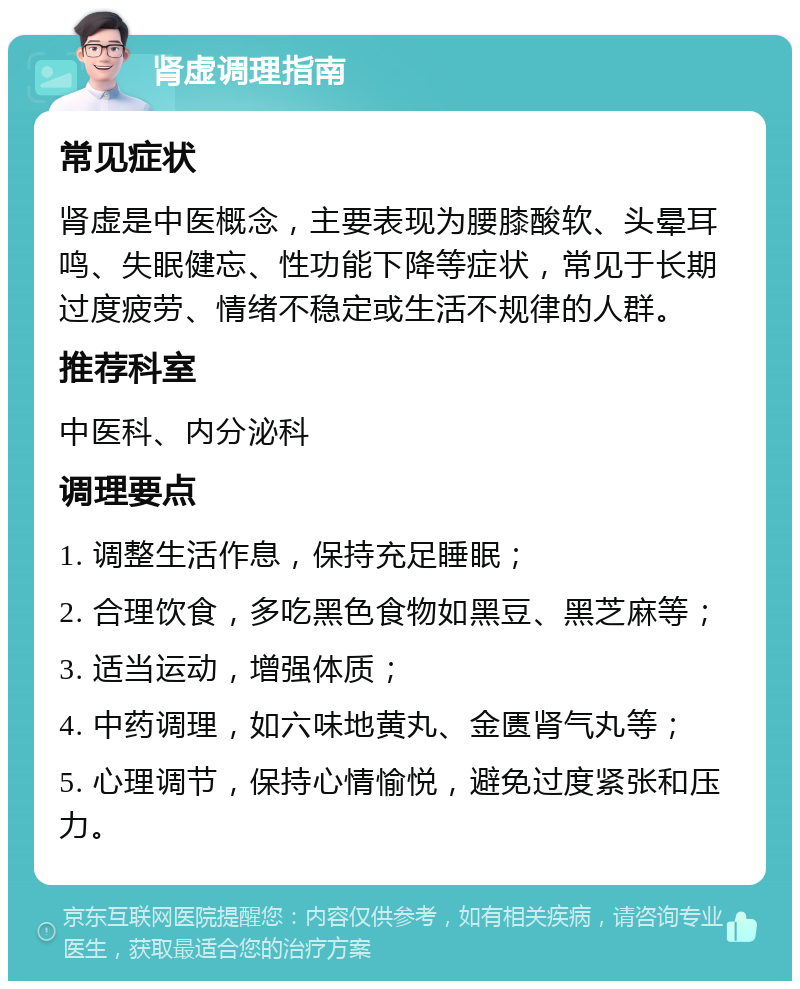 肾虚调理指南 常见症状 肾虚是中医概念，主要表现为腰膝酸软、头晕耳鸣、失眠健忘、性功能下降等症状，常见于长期过度疲劳、情绪不稳定或生活不规律的人群。 推荐科室 中医科、内分泌科 调理要点 1. 调整生活作息，保持充足睡眠； 2. 合理饮食，多吃黑色食物如黑豆、黑芝麻等； 3. 适当运动，增强体质； 4. 中药调理，如六味地黄丸、金匮肾气丸等； 5. 心理调节，保持心情愉悦，避免过度紧张和压力。