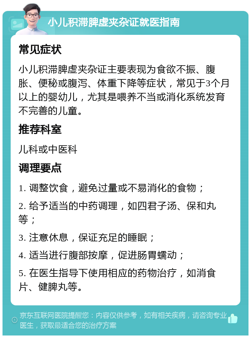 小儿积滞脾虚夹杂证就医指南 常见症状 小儿积滞脾虚夹杂证主要表现为食欲不振、腹胀、便秘或腹泻、体重下降等症状，常见于3个月以上的婴幼儿，尤其是喂养不当或消化系统发育不完善的儿童。 推荐科室 儿科或中医科 调理要点 1. 调整饮食，避免过量或不易消化的食物； 2. 给予适当的中药调理，如四君子汤、保和丸等； 3. 注意休息，保证充足的睡眠； 4. 适当进行腹部按摩，促进肠胃蠕动； 5. 在医生指导下使用相应的药物治疗，如消食片、健脾丸等。