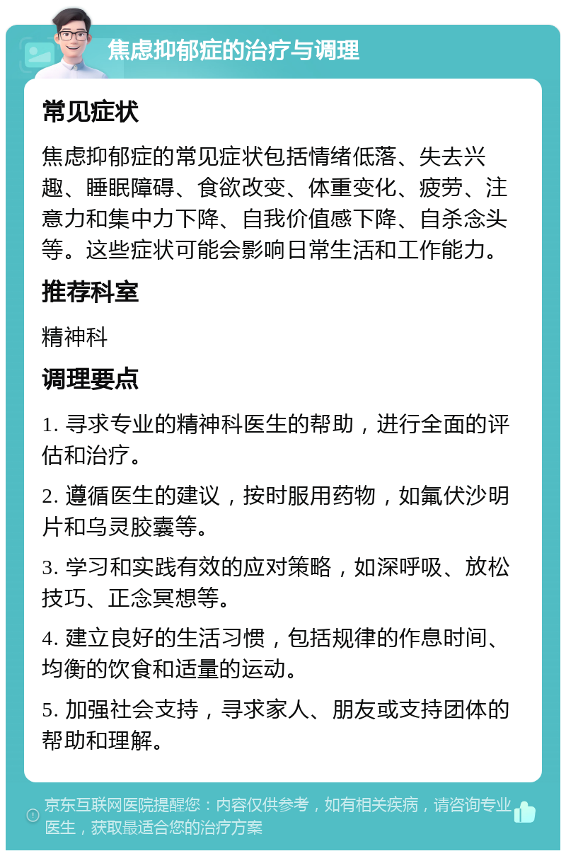 焦虑抑郁症的治疗与调理 常见症状 焦虑抑郁症的常见症状包括情绪低落、失去兴趣、睡眠障碍、食欲改变、体重变化、疲劳、注意力和集中力下降、自我价值感下降、自杀念头等。这些症状可能会影响日常生活和工作能力。 推荐科室 精神科 调理要点 1. 寻求专业的精神科医生的帮助，进行全面的评估和治疗。 2. 遵循医生的建议，按时服用药物，如氟伏沙明片和乌灵胶囊等。 3. 学习和实践有效的应对策略，如深呼吸、放松技巧、正念冥想等。 4. 建立良好的生活习惯，包括规律的作息时间、均衡的饮食和适量的运动。 5. 加强社会支持，寻求家人、朋友或支持团体的帮助和理解。