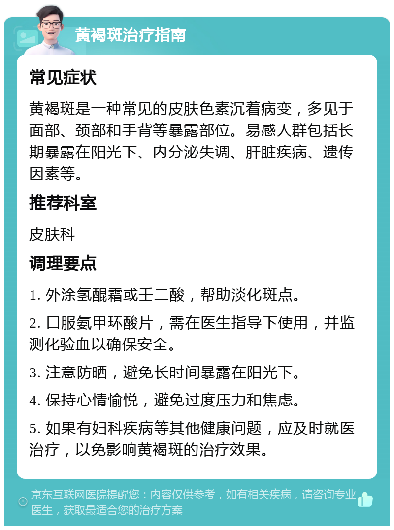 黄褐斑治疗指南 常见症状 黄褐斑是一种常见的皮肤色素沉着病变，多见于面部、颈部和手背等暴露部位。易感人群包括长期暴露在阳光下、内分泌失调、肝脏疾病、遗传因素等。 推荐科室 皮肤科 调理要点 1. 外涂氢醌霜或壬二酸，帮助淡化斑点。 2. 口服氨甲环酸片，需在医生指导下使用，并监测化验血以确保安全。 3. 注意防晒，避免长时间暴露在阳光下。 4. 保持心情愉悦，避免过度压力和焦虑。 5. 如果有妇科疾病等其他健康问题，应及时就医治疗，以免影响黄褐斑的治疗效果。