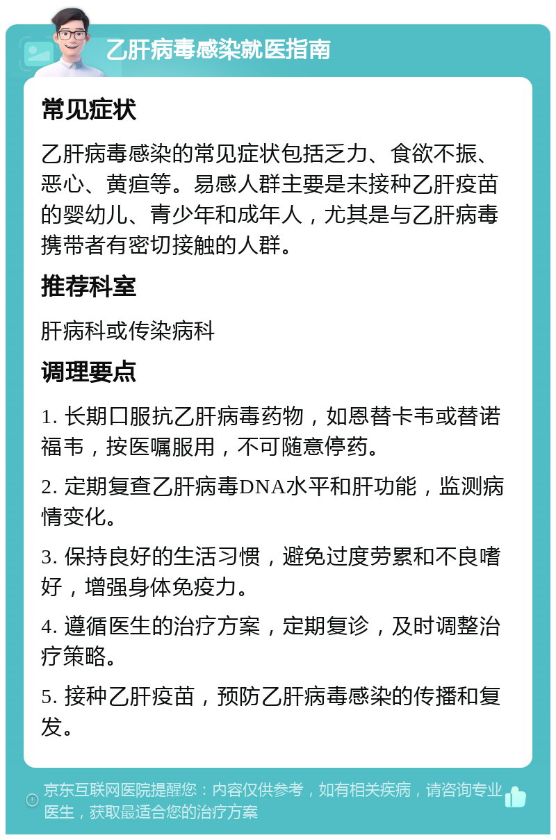 乙肝病毒感染就医指南 常见症状 乙肝病毒感染的常见症状包括乏力、食欲不振、恶心、黄疸等。易感人群主要是未接种乙肝疫苗的婴幼儿、青少年和成年人，尤其是与乙肝病毒携带者有密切接触的人群。 推荐科室 肝病科或传染病科 调理要点 1. 长期口服抗乙肝病毒药物，如恩替卡韦或替诺福韦，按医嘱服用，不可随意停药。 2. 定期复查乙肝病毒DNA水平和肝功能，监测病情变化。 3. 保持良好的生活习惯，避免过度劳累和不良嗜好，增强身体免疫力。 4. 遵循医生的治疗方案，定期复诊，及时调整治疗策略。 5. 接种乙肝疫苗，预防乙肝病毒感染的传播和复发。