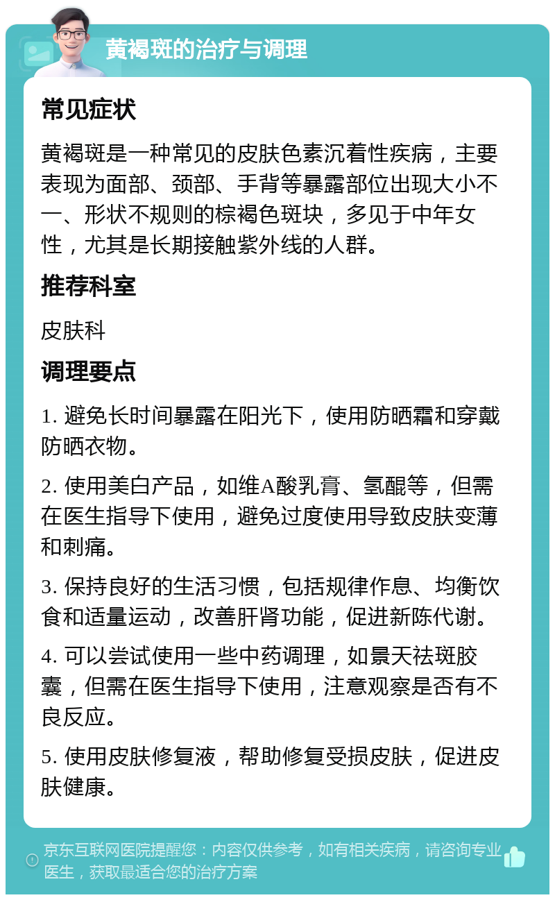 黄褐斑的治疗与调理 常见症状 黄褐斑是一种常见的皮肤色素沉着性疾病，主要表现为面部、颈部、手背等暴露部位出现大小不一、形状不规则的棕褐色斑块，多见于中年女性，尤其是长期接触紫外线的人群。 推荐科室 皮肤科 调理要点 1. 避免长时间暴露在阳光下，使用防晒霜和穿戴防晒衣物。 2. 使用美白产品，如维A酸乳膏、氢醌等，但需在医生指导下使用，避免过度使用导致皮肤变薄和刺痛。 3. 保持良好的生活习惯，包括规律作息、均衡饮食和适量运动，改善肝肾功能，促进新陈代谢。 4. 可以尝试使用一些中药调理，如景天祛斑胶囊，但需在医生指导下使用，注意观察是否有不良反应。 5. 使用皮肤修复液，帮助修复受损皮肤，促进皮肤健康。