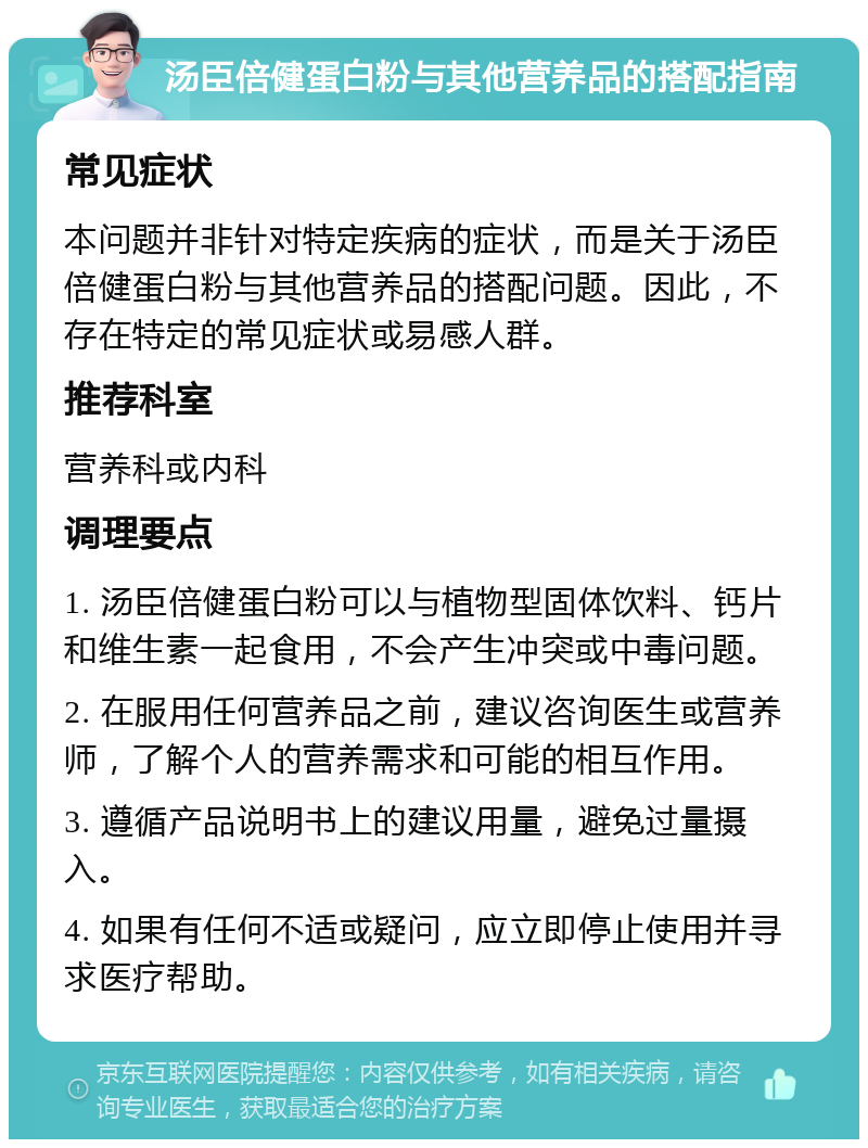 汤臣倍健蛋白粉与其他营养品的搭配指南 常见症状 本问题并非针对特定疾病的症状，而是关于汤臣倍健蛋白粉与其他营养品的搭配问题。因此，不存在特定的常见症状或易感人群。 推荐科室 营养科或内科 调理要点 1. 汤臣倍健蛋白粉可以与植物型固体饮料、钙片和维生素一起食用，不会产生冲突或中毒问题。 2. 在服用任何营养品之前，建议咨询医生或营养师，了解个人的营养需求和可能的相互作用。 3. 遵循产品说明书上的建议用量，避免过量摄入。 4. 如果有任何不适或疑问，应立即停止使用并寻求医疗帮助。