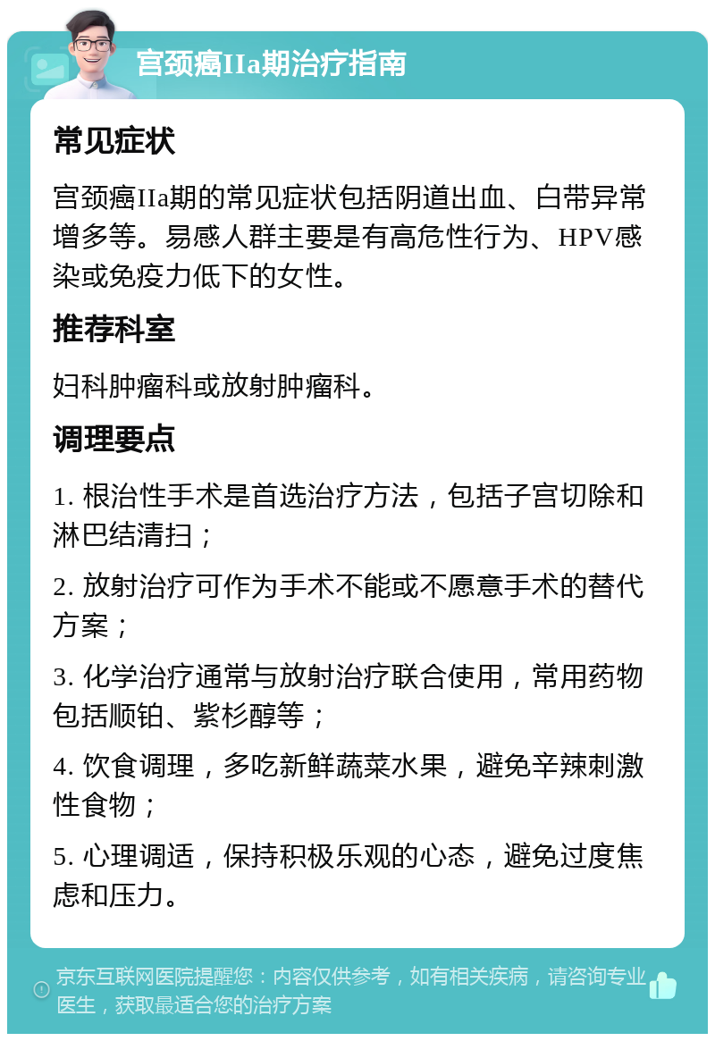 宫颈癌IIa期治疗指南 常见症状 宫颈癌IIa期的常见症状包括阴道出血、白带异常增多等。易感人群主要是有高危性行为、HPV感染或免疫力低下的女性。 推荐科室 妇科肿瘤科或放射肿瘤科。 调理要点 1. 根治性手术是首选治疗方法，包括子宫切除和淋巴结清扫； 2. 放射治疗可作为手术不能或不愿意手术的替代方案； 3. 化学治疗通常与放射治疗联合使用，常用药物包括顺铂、紫杉醇等； 4. 饮食调理，多吃新鲜蔬菜水果，避免辛辣刺激性食物； 5. 心理调适，保持积极乐观的心态，避免过度焦虑和压力。