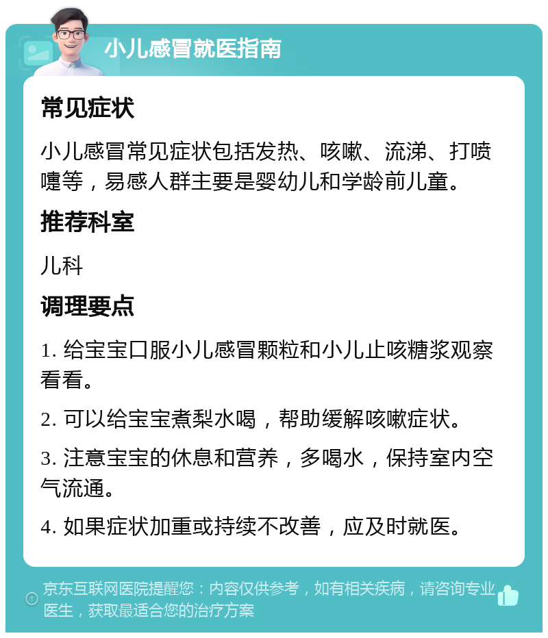 小儿感冒就医指南 常见症状 小儿感冒常见症状包括发热、咳嗽、流涕、打喷嚏等，易感人群主要是婴幼儿和学龄前儿童。 推荐科室 儿科 调理要点 1. 给宝宝口服小儿感冒颗粒和小儿止咳糖浆观察看看。 2. 可以给宝宝煮梨水喝，帮助缓解咳嗽症状。 3. 注意宝宝的休息和营养，多喝水，保持室内空气流通。 4. 如果症状加重或持续不改善，应及时就医。