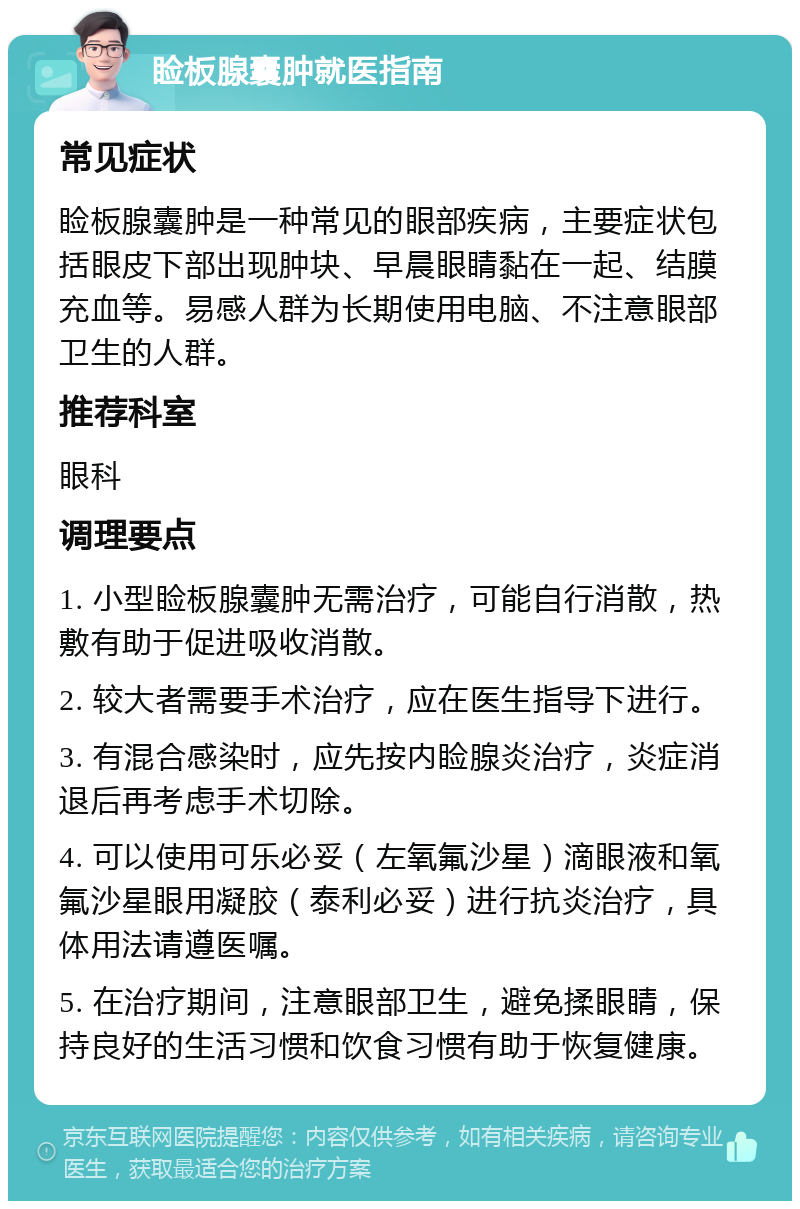 睑板腺囊肿就医指南 常见症状 睑板腺囊肿是一种常见的眼部疾病，主要症状包括眼皮下部出现肿块、早晨眼睛黏在一起、结膜充血等。易感人群为长期使用电脑、不注意眼部卫生的人群。 推荐科室 眼科 调理要点 1. 小型睑板腺囊肿无需治疗，可能自行消散，热敷有助于促进吸收消散。 2. 较大者需要手术治疗，应在医生指导下进行。 3. 有混合感染时，应先按内睑腺炎治疗，炎症消退后再考虑手术切除。 4. 可以使用可乐必妥（左氧氟沙星）滴眼液和氧氟沙星眼用凝胶（泰利必妥）进行抗炎治疗，具体用法请遵医嘱。 5. 在治疗期间，注意眼部卫生，避免揉眼睛，保持良好的生活习惯和饮食习惯有助于恢复健康。