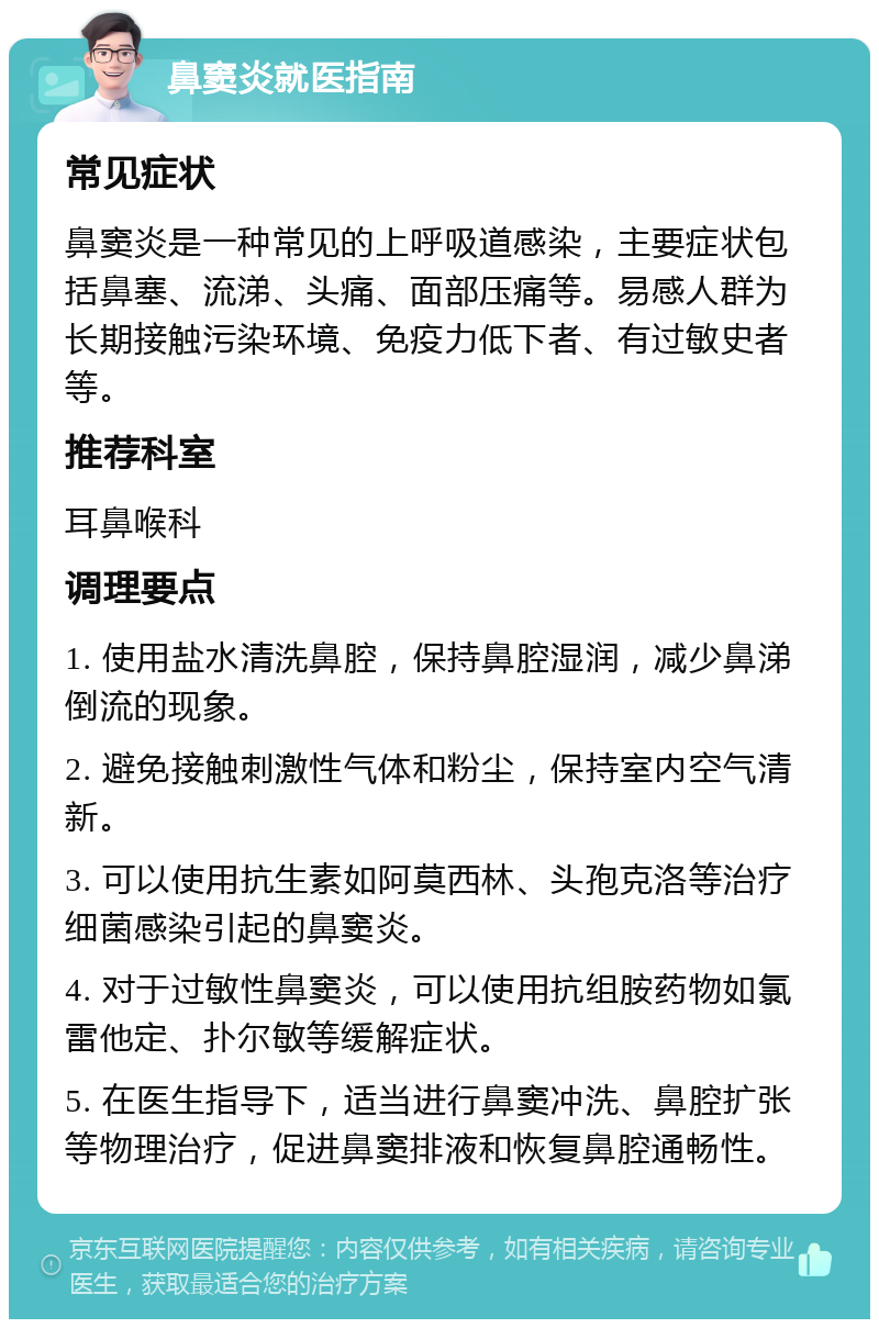 鼻窦炎就医指南 常见症状 鼻窦炎是一种常见的上呼吸道感染，主要症状包括鼻塞、流涕、头痛、面部压痛等。易感人群为长期接触污染环境、免疫力低下者、有过敏史者等。 推荐科室 耳鼻喉科 调理要点 1. 使用盐水清洗鼻腔，保持鼻腔湿润，减少鼻涕倒流的现象。 2. 避免接触刺激性气体和粉尘，保持室内空气清新。 3. 可以使用抗生素如阿莫西林、头孢克洛等治疗细菌感染引起的鼻窦炎。 4. 对于过敏性鼻窦炎，可以使用抗组胺药物如氯雷他定、扑尔敏等缓解症状。 5. 在医生指导下，适当进行鼻窦冲洗、鼻腔扩张等物理治疗，促进鼻窦排液和恢复鼻腔通畅性。