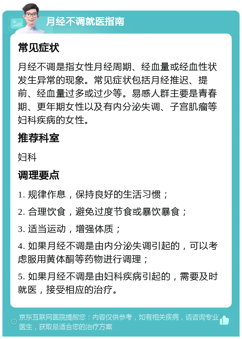 月经不调就医指南 常见症状 月经不调是指女性月经周期、经血量或经血性状发生异常的现象。常见症状包括月经推迟、提前、经血量过多或过少等。易感人群主要是青春期、更年期女性以及有内分泌失调、子宫肌瘤等妇科疾病的女性。 推荐科室 妇科 调理要点 1. 规律作息，保持良好的生活习惯； 2. 合理饮食，避免过度节食或暴饮暴食； 3. 适当运动，增强体质； 4. 如果月经不调是由内分泌失调引起的，可以考虑服用黄体酮等药物进行调理； 5. 如果月经不调是由妇科疾病引起的，需要及时就医，接受相应的治疗。