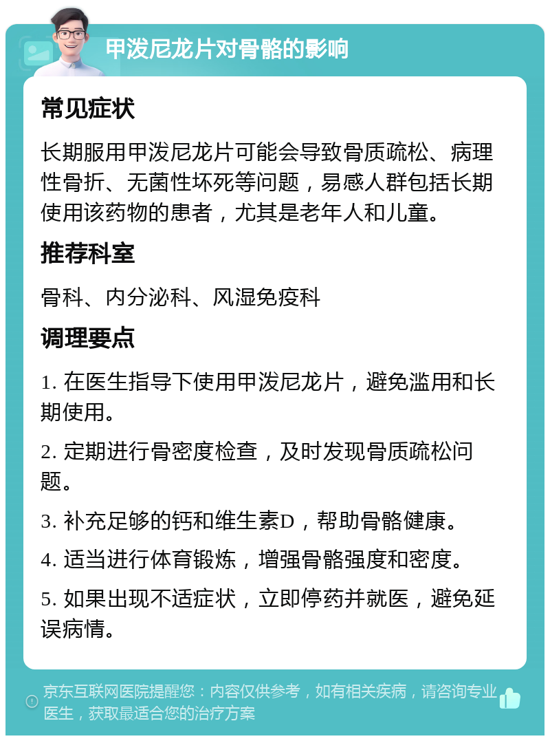 甲泼尼龙片对骨骼的影响 常见症状 长期服用甲泼尼龙片可能会导致骨质疏松、病理性骨折、无菌性坏死等问题，易感人群包括长期使用该药物的患者，尤其是老年人和儿童。 推荐科室 骨科、内分泌科、风湿免疫科 调理要点 1. 在医生指导下使用甲泼尼龙片，避免滥用和长期使用。 2. 定期进行骨密度检查，及时发现骨质疏松问题。 3. 补充足够的钙和维生素D，帮助骨骼健康。 4. 适当进行体育锻炼，增强骨骼强度和密度。 5. 如果出现不适症状，立即停药并就医，避免延误病情。