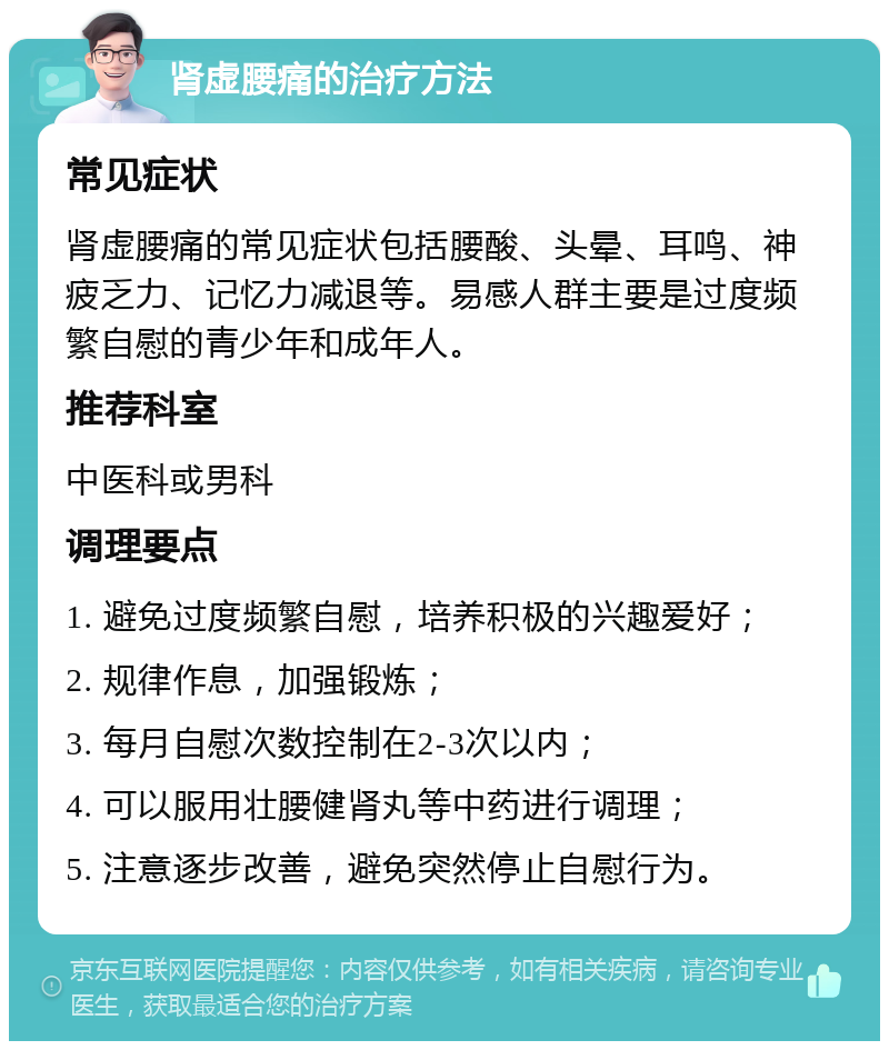 肾虚腰痛的治疗方法 常见症状 肾虚腰痛的常见症状包括腰酸、头晕、耳鸣、神疲乏力、记忆力减退等。易感人群主要是过度频繁自慰的青少年和成年人。 推荐科室 中医科或男科 调理要点 1. 避免过度频繁自慰，培养积极的兴趣爱好； 2. 规律作息，加强锻炼； 3. 每月自慰次数控制在2-3次以内； 4. 可以服用壮腰健肾丸等中药进行调理； 5. 注意逐步改善，避免突然停止自慰行为。