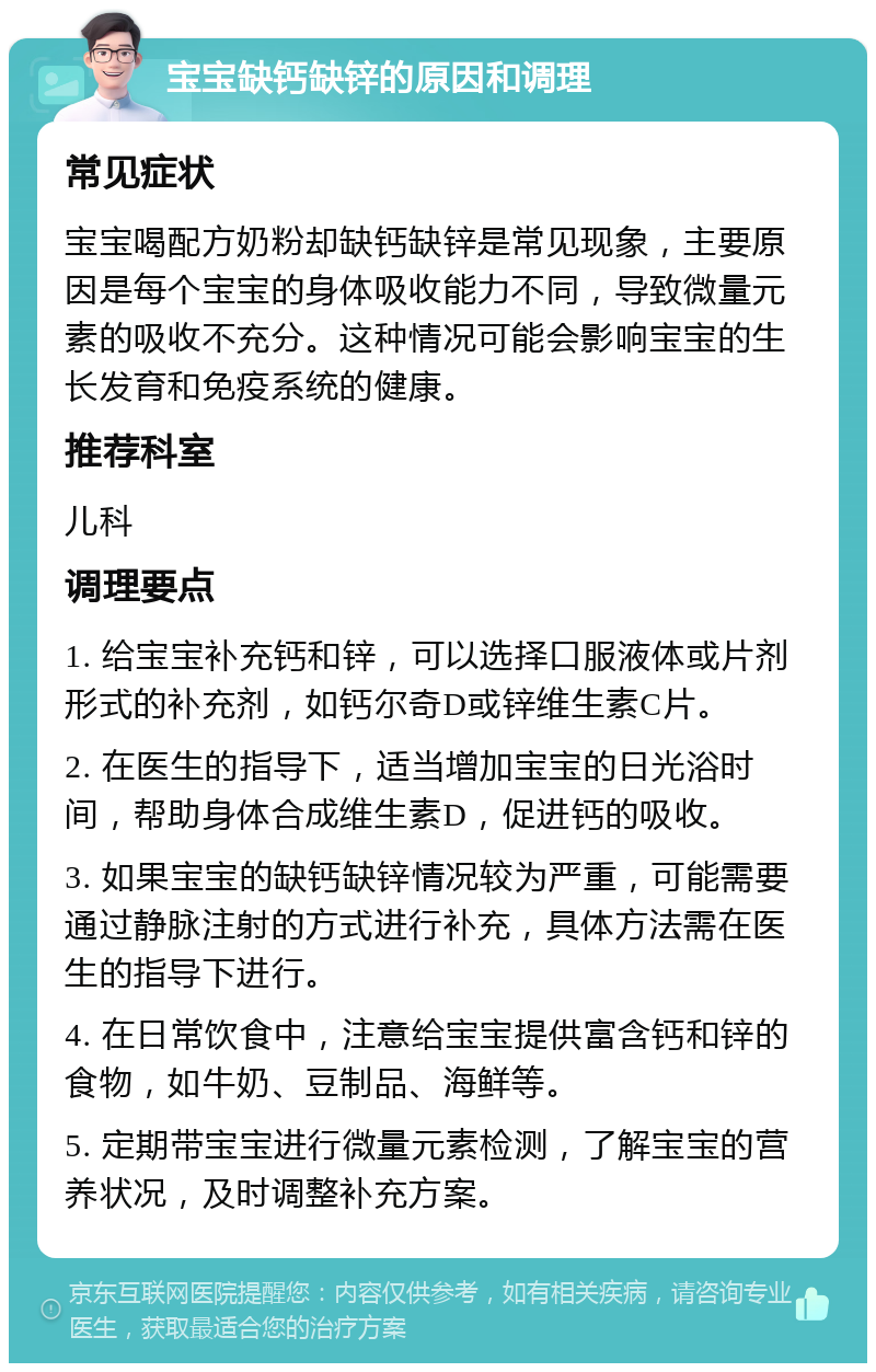 宝宝缺钙缺锌的原因和调理 常见症状 宝宝喝配方奶粉却缺钙缺锌是常见现象，主要原因是每个宝宝的身体吸收能力不同，导致微量元素的吸收不充分。这种情况可能会影响宝宝的生长发育和免疫系统的健康。 推荐科室 儿科 调理要点 1. 给宝宝补充钙和锌，可以选择口服液体或片剂形式的补充剂，如钙尔奇D或锌维生素C片。 2. 在医生的指导下，适当增加宝宝的日光浴时间，帮助身体合成维生素D，促进钙的吸收。 3. 如果宝宝的缺钙缺锌情况较为严重，可能需要通过静脉注射的方式进行补充，具体方法需在医生的指导下进行。 4. 在日常饮食中，注意给宝宝提供富含钙和锌的食物，如牛奶、豆制品、海鲜等。 5. 定期带宝宝进行微量元素检测，了解宝宝的营养状况，及时调整补充方案。