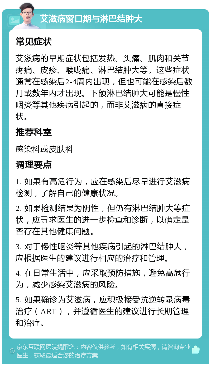 艾滋病窗口期与淋巴结肿大 常见症状 艾滋病的早期症状包括发热、头痛、肌肉和关节疼痛、皮疹、喉咙痛、淋巴结肿大等。这些症状通常在感染后2-4周内出现，但也可能在感染后数月或数年内才出现。下颌淋巴结肿大可能是慢性咽炎等其他疾病引起的，而非艾滋病的直接症状。 推荐科室 感染科或皮肤科 调理要点 1. 如果有高危行为，应在感染后尽早进行艾滋病检测，了解自己的健康状况。 2. 如果检测结果为阴性，但仍有淋巴结肿大等症状，应寻求医生的进一步检查和诊断，以确定是否存在其他健康问题。 3. 对于慢性咽炎等其他疾病引起的淋巴结肿大，应根据医生的建议进行相应的治疗和管理。 4. 在日常生活中，应采取预防措施，避免高危行为，减少感染艾滋病的风险。 5. 如果确诊为艾滋病，应积极接受抗逆转录病毒治疗（ART），并遵循医生的建议进行长期管理和治疗。