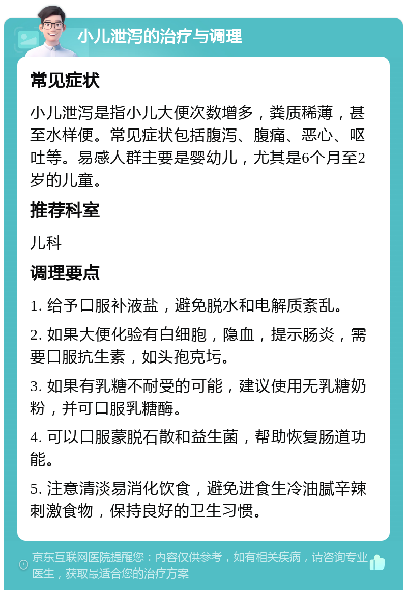 小儿泄泻的治疗与调理 常见症状 小儿泄泻是指小儿大便次数增多，粪质稀薄，甚至水样便。常见症状包括腹泻、腹痛、恶心、呕吐等。易感人群主要是婴幼儿，尤其是6个月至2岁的儿童。 推荐科室 儿科 调理要点 1. 给予口服补液盐，避免脱水和电解质紊乱。 2. 如果大便化验有白细胞，隐血，提示肠炎，需要口服抗生素，如头孢克圬。 3. 如果有乳糖不耐受的可能，建议使用无乳糖奶粉，并可口服乳糖酶。 4. 可以口服蒙脱石散和益生菌，帮助恢复肠道功能。 5. 注意清淡易消化饮食，避免进食生冷油腻辛辣刺激食物，保持良好的卫生习惯。