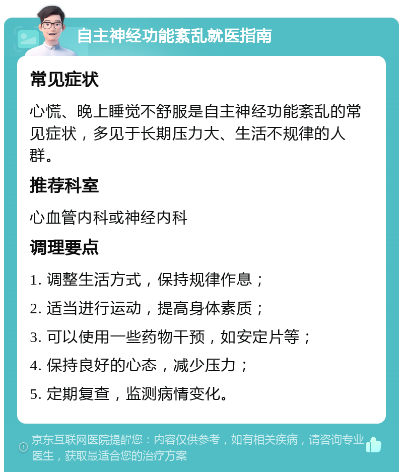 自主神经功能紊乱就医指南 常见症状 心慌、晚上睡觉不舒服是自主神经功能紊乱的常见症状，多见于长期压力大、生活不规律的人群。 推荐科室 心血管内科或神经内科 调理要点 1. 调整生活方式，保持规律作息； 2. 适当进行运动，提高身体素质； 3. 可以使用一些药物干预，如安定片等； 4. 保持良好的心态，减少压力； 5. 定期复查，监测病情变化。