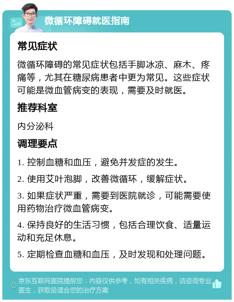 微循环障碍就医指南 常见症状 微循环障碍的常见症状包括手脚冰凉、麻木、疼痛等，尤其在糖尿病患者中更为常见。这些症状可能是微血管病变的表现，需要及时就医。 推荐科室 内分泌科 调理要点 1. 控制血糖和血压，避免并发症的发生。 2. 使用艾叶泡脚，改善微循环，缓解症状。 3. 如果症状严重，需要到医院就诊，可能需要使用药物治疗微血管病变。 4. 保持良好的生活习惯，包括合理饮食、适量运动和充足休息。 5. 定期检查血糖和血压，及时发现和处理问题。