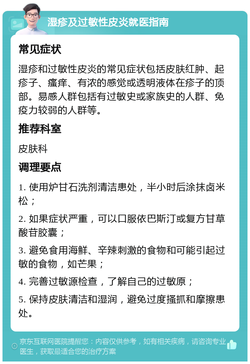 湿疹及过敏性皮炎就医指南 常见症状 湿疹和过敏性皮炎的常见症状包括皮肤红肿、起疹子、瘙痒、有浓的感觉或透明液体在疹子的顶部。易感人群包括有过敏史或家族史的人群、免疫力较弱的人群等。 推荐科室 皮肤科 调理要点 1. 使用炉甘石洗剂清洁患处，半小时后涂抹卤米松； 2. 如果症状严重，可以口服依巴斯汀或复方甘草酸苷胶囊； 3. 避免食用海鲜、辛辣刺激的食物和可能引起过敏的食物，如芒果； 4. 完善过敏源检查，了解自己的过敏原； 5. 保持皮肤清洁和湿润，避免过度搔抓和摩擦患处。