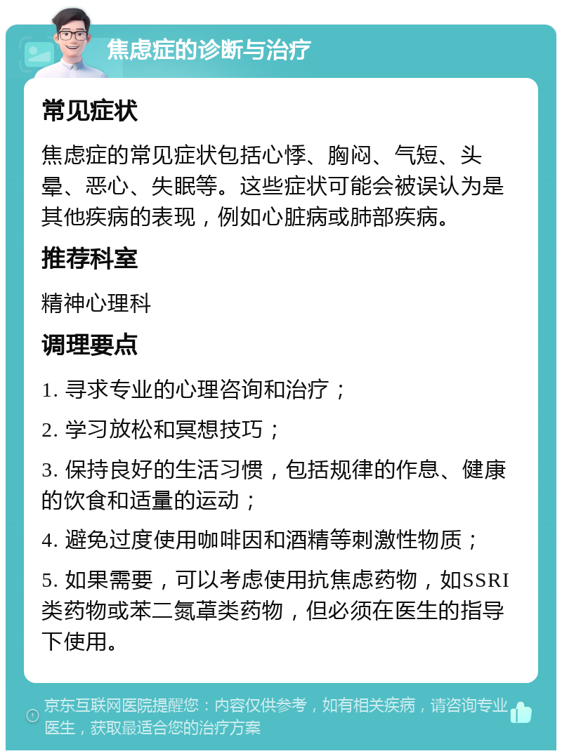 焦虑症的诊断与治疗 常见症状 焦虑症的常见症状包括心悸、胸闷、气短、头晕、恶心、失眠等。这些症状可能会被误认为是其他疾病的表现，例如心脏病或肺部疾病。 推荐科室 精神心理科 调理要点 1. 寻求专业的心理咨询和治疗； 2. 学习放松和冥想技巧； 3. 保持良好的生活习惯，包括规律的作息、健康的饮食和适量的运动； 4. 避免过度使用咖啡因和酒精等刺激性物质； 5. 如果需要，可以考虑使用抗焦虑药物，如SSRI类药物或苯二氮䓬类药物，但必须在医生的指导下使用。