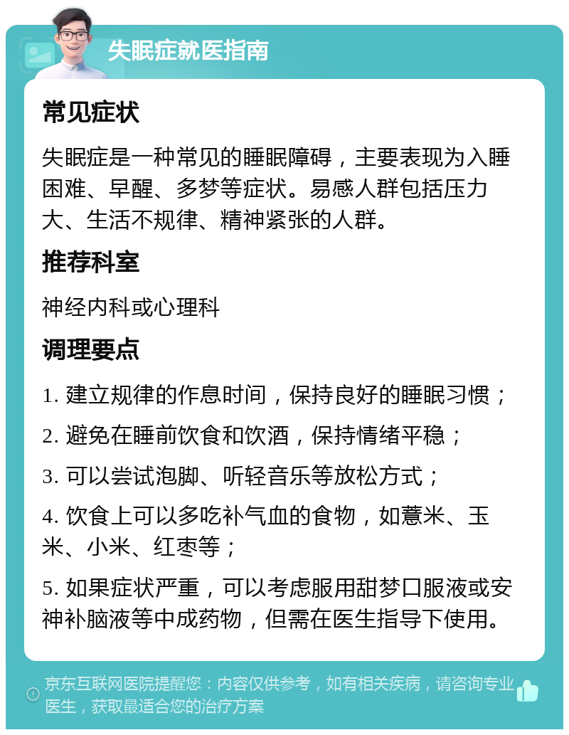 失眠症就医指南 常见症状 失眠症是一种常见的睡眠障碍，主要表现为入睡困难、早醒、多梦等症状。易感人群包括压力大、生活不规律、精神紧张的人群。 推荐科室 神经内科或心理科 调理要点 1. 建立规律的作息时间，保持良好的睡眠习惯； 2. 避免在睡前饮食和饮酒，保持情绪平稳； 3. 可以尝试泡脚、听轻音乐等放松方式； 4. 饮食上可以多吃补气血的食物，如薏米、玉米、小米、红枣等； 5. 如果症状严重，可以考虑服用甜梦口服液或安神补脑液等中成药物，但需在医生指导下使用。