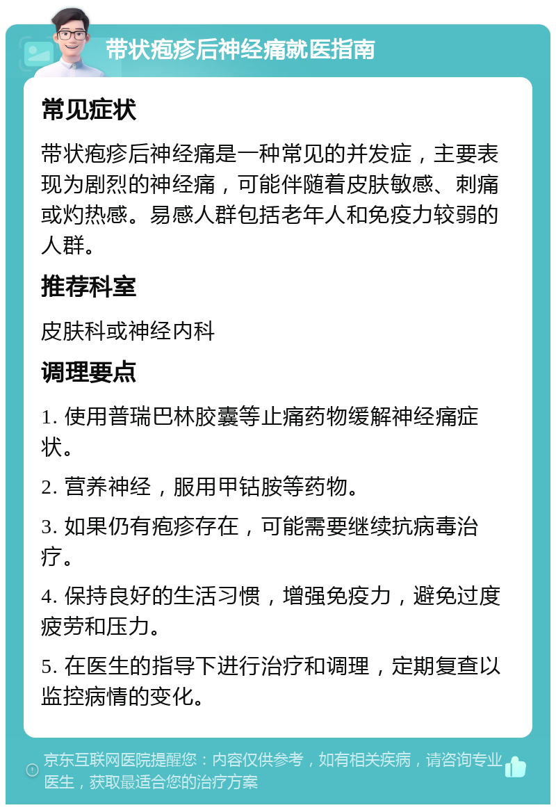 带状疱疹后神经痛就医指南 常见症状 带状疱疹后神经痛是一种常见的并发症，主要表现为剧烈的神经痛，可能伴随着皮肤敏感、刺痛或灼热感。易感人群包括老年人和免疫力较弱的人群。 推荐科室 皮肤科或神经内科 调理要点 1. 使用普瑞巴林胶囊等止痛药物缓解神经痛症状。 2. 营养神经，服用甲钴胺等药物。 3. 如果仍有疱疹存在，可能需要继续抗病毒治疗。 4. 保持良好的生活习惯，增强免疫力，避免过度疲劳和压力。 5. 在医生的指导下进行治疗和调理，定期复查以监控病情的变化。