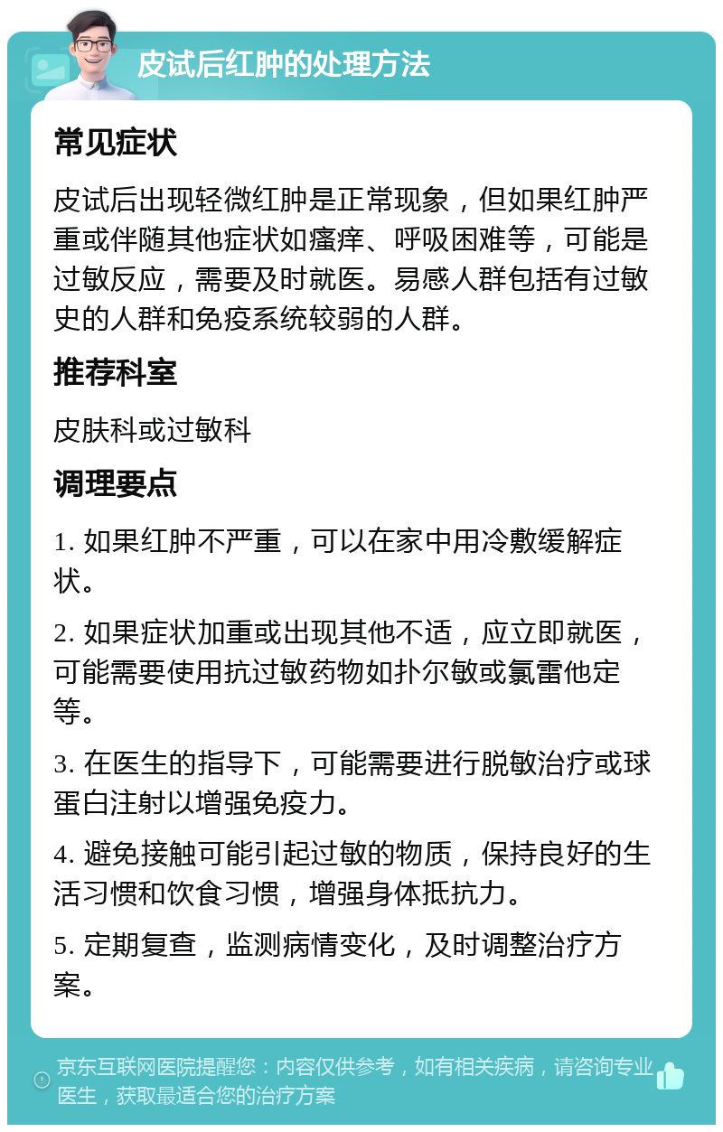 皮试后红肿的处理方法 常见症状 皮试后出现轻微红肿是正常现象，但如果红肿严重或伴随其他症状如瘙痒、呼吸困难等，可能是过敏反应，需要及时就医。易感人群包括有过敏史的人群和免疫系统较弱的人群。 推荐科室 皮肤科或过敏科 调理要点 1. 如果红肿不严重，可以在家中用冷敷缓解症状。 2. 如果症状加重或出现其他不适，应立即就医，可能需要使用抗过敏药物如扑尔敏或氯雷他定等。 3. 在医生的指导下，可能需要进行脱敏治疗或球蛋白注射以增强免疫力。 4. 避免接触可能引起过敏的物质，保持良好的生活习惯和饮食习惯，增强身体抵抗力。 5. 定期复查，监测病情变化，及时调整治疗方案。