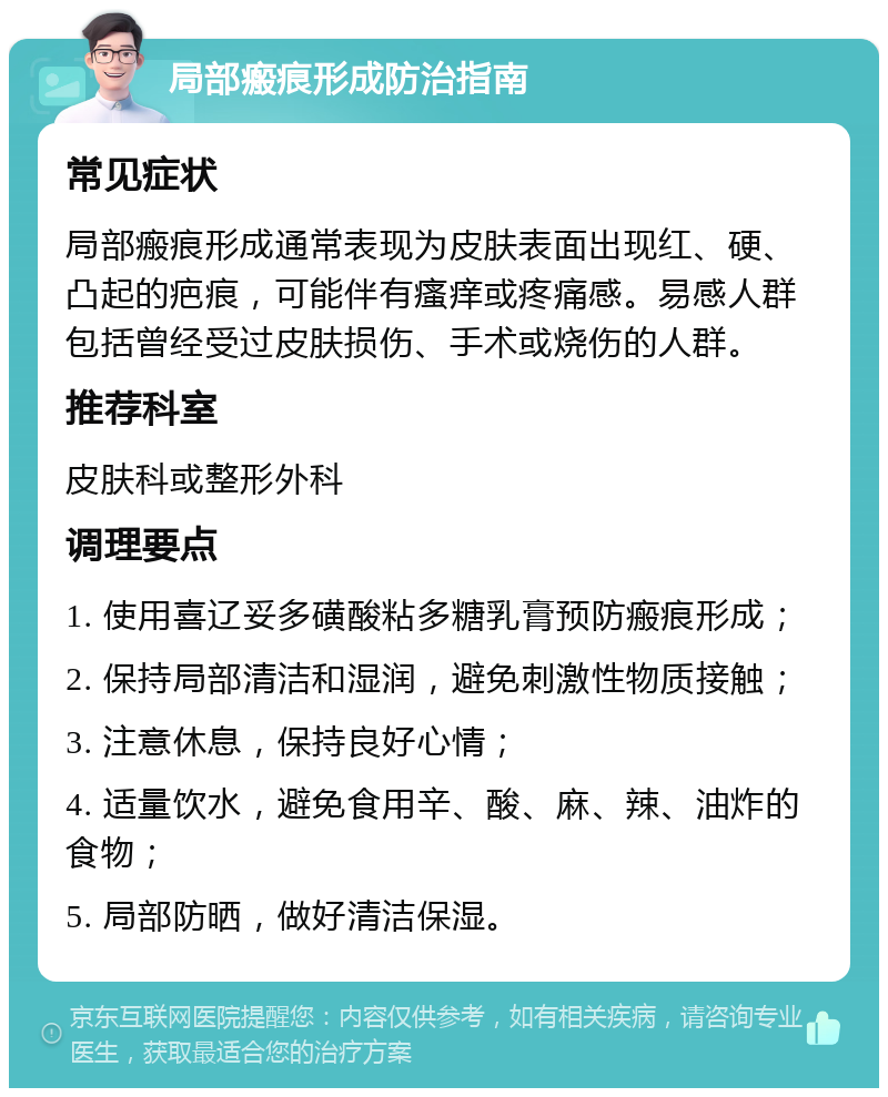 局部瘢痕形成防治指南 常见症状 局部瘢痕形成通常表现为皮肤表面出现红、硬、凸起的疤痕，可能伴有瘙痒或疼痛感。易感人群包括曾经受过皮肤损伤、手术或烧伤的人群。 推荐科室 皮肤科或整形外科 调理要点 1. 使用喜辽妥多磺酸粘多糖乳膏预防瘢痕形成； 2. 保持局部清洁和湿润，避免刺激性物质接触； 3. 注意休息，保持良好心情； 4. 适量饮水，避免食用辛、酸、麻、辣、油炸的食物； 5. 局部防晒，做好清洁保湿。