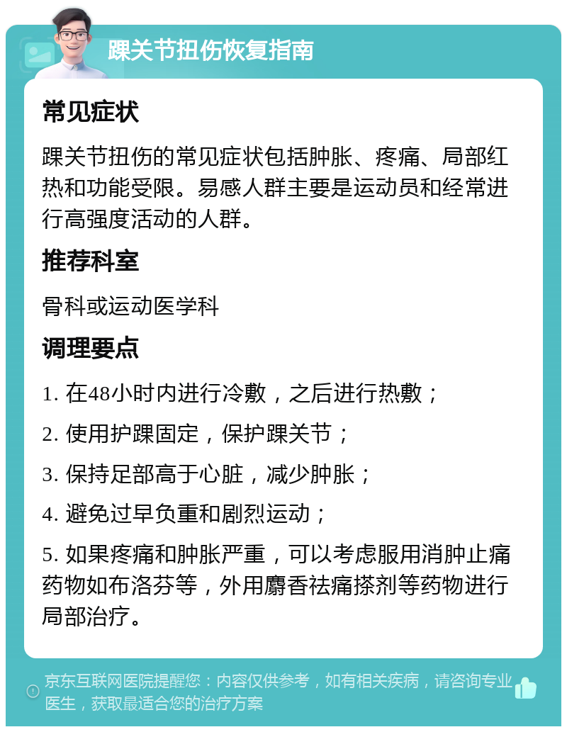 踝关节扭伤恢复指南 常见症状 踝关节扭伤的常见症状包括肿胀、疼痛、局部红热和功能受限。易感人群主要是运动员和经常进行高强度活动的人群。 推荐科室 骨科或运动医学科 调理要点 1. 在48小时内进行冷敷，之后进行热敷； 2. 使用护踝固定，保护踝关节； 3. 保持足部高于心脏，减少肿胀； 4. 避免过早负重和剧烈运动； 5. 如果疼痛和肿胀严重，可以考虑服用消肿止痛药物如布洛芬等，外用麝香祛痛搽剂等药物进行局部治疗。