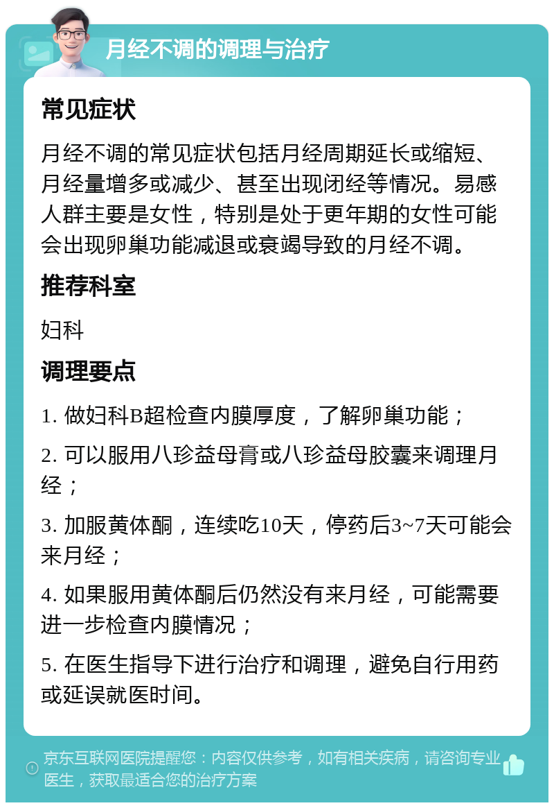 月经不调的调理与治疗 常见症状 月经不调的常见症状包括月经周期延长或缩短、月经量增多或减少、甚至出现闭经等情况。易感人群主要是女性，特别是处于更年期的女性可能会出现卵巢功能减退或衰竭导致的月经不调。 推荐科室 妇科 调理要点 1. 做妇科B超检查内膜厚度，了解卵巢功能； 2. 可以服用八珍益母膏或八珍益母胶囊来调理月经； 3. 加服黄体酮，连续吃10天，停药后3~7天可能会来月经； 4. 如果服用黄体酮后仍然没有来月经，可能需要进一步检查内膜情况； 5. 在医生指导下进行治疗和调理，避免自行用药或延误就医时间。