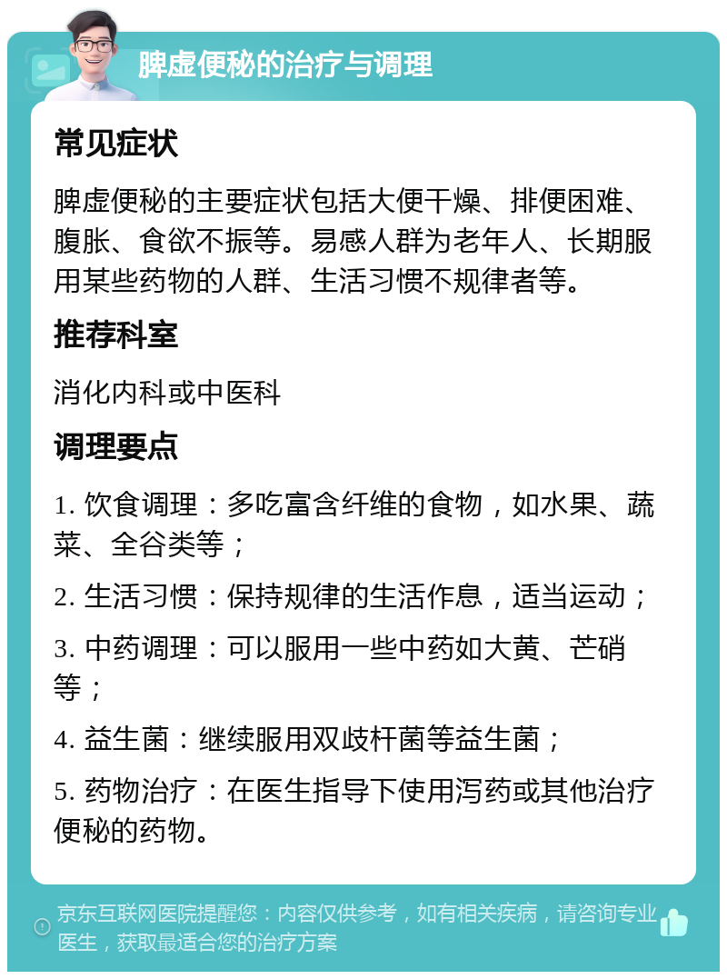 脾虚便秘的治疗与调理 常见症状 脾虚便秘的主要症状包括大便干燥、排便困难、腹胀、食欲不振等。易感人群为老年人、长期服用某些药物的人群、生活习惯不规律者等。 推荐科室 消化内科或中医科 调理要点 1. 饮食调理：多吃富含纤维的食物，如水果、蔬菜、全谷类等； 2. 生活习惯：保持规律的生活作息，适当运动； 3. 中药调理：可以服用一些中药如大黄、芒硝等； 4. 益生菌：继续服用双歧杆菌等益生菌； 5. 药物治疗：在医生指导下使用泻药或其他治疗便秘的药物。