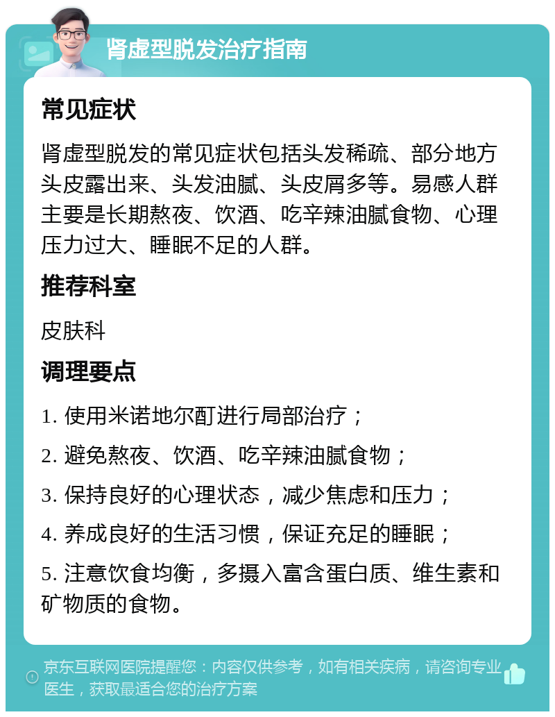 肾虚型脱发治疗指南 常见症状 肾虚型脱发的常见症状包括头发稀疏、部分地方头皮露出来、头发油腻、头皮屑多等。易感人群主要是长期熬夜、饮酒、吃辛辣油腻食物、心理压力过大、睡眠不足的人群。 推荐科室 皮肤科 调理要点 1. 使用米诺地尔酊进行局部治疗； 2. 避免熬夜、饮酒、吃辛辣油腻食物； 3. 保持良好的心理状态，减少焦虑和压力； 4. 养成良好的生活习惯，保证充足的睡眠； 5. 注意饮食均衡，多摄入富含蛋白质、维生素和矿物质的食物。