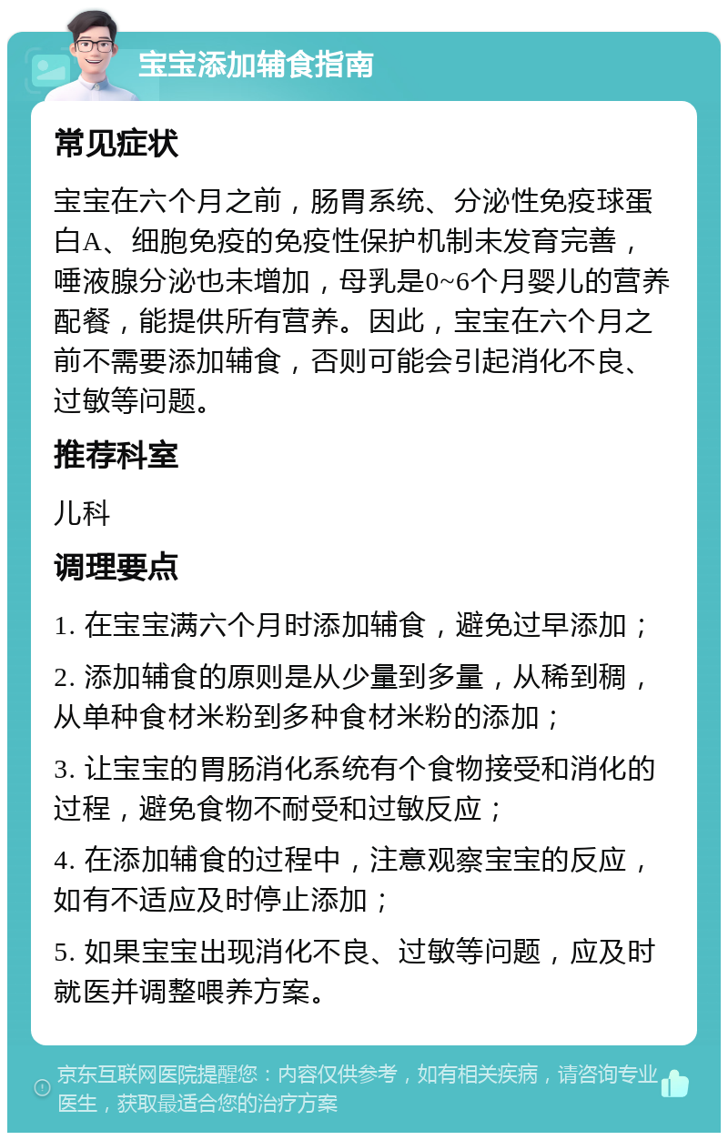 宝宝添加辅食指南 常见症状 宝宝在六个月之前，肠胃系统、分泌性免疫球蛋白A、细胞免疫的免疫性保护机制未发育完善，唾液腺分泌也未增加，母乳是0~6个月婴儿的营养配餐，能提供所有营养。因此，宝宝在六个月之前不需要添加辅食，否则可能会引起消化不良、过敏等问题。 推荐科室 儿科 调理要点 1. 在宝宝满六个月时添加辅食，避免过早添加； 2. 添加辅食的原则是从少量到多量，从稀到稠，从单种食材米粉到多种食材米粉的添加； 3. 让宝宝的胃肠消化系统有个食物接受和消化的过程，避免食物不耐受和过敏反应； 4. 在添加辅食的过程中，注意观察宝宝的反应，如有不适应及时停止添加； 5. 如果宝宝出现消化不良、过敏等问题，应及时就医并调整喂养方案。