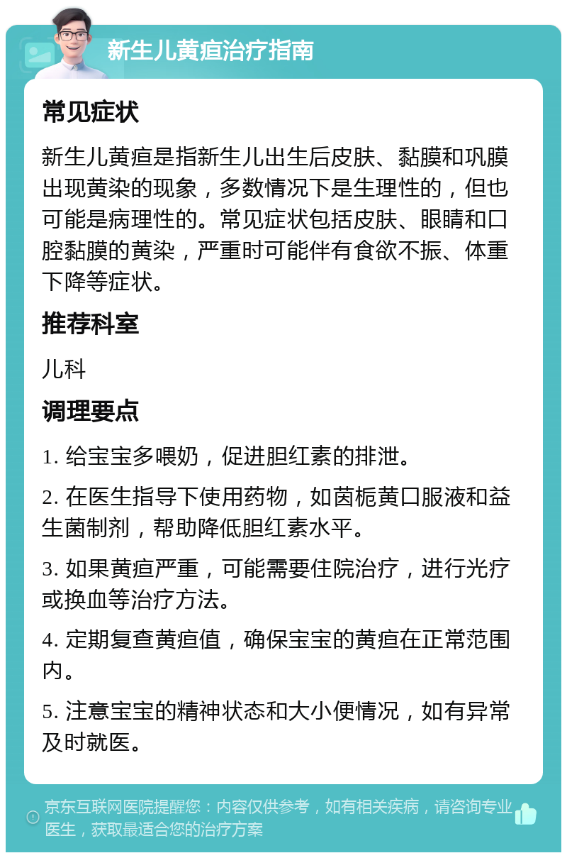 新生儿黄疸治疗指南 常见症状 新生儿黄疸是指新生儿出生后皮肤、黏膜和巩膜出现黄染的现象，多数情况下是生理性的，但也可能是病理性的。常见症状包括皮肤、眼睛和口腔黏膜的黄染，严重时可能伴有食欲不振、体重下降等症状。 推荐科室 儿科 调理要点 1. 给宝宝多喂奶，促进胆红素的排泄。 2. 在医生指导下使用药物，如茵栀黄口服液和益生菌制剂，帮助降低胆红素水平。 3. 如果黄疸严重，可能需要住院治疗，进行光疗或换血等治疗方法。 4. 定期复查黄疸值，确保宝宝的黄疸在正常范围内。 5. 注意宝宝的精神状态和大小便情况，如有异常及时就医。