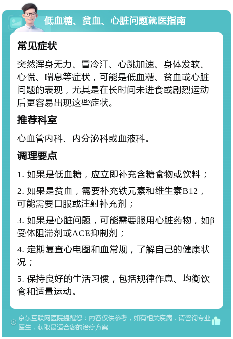 低血糖、贫血、心脏问题就医指南 常见症状 突然浑身无力、冒冷汗、心跳加速、身体发软、心慌、喘息等症状，可能是低血糖、贫血或心脏问题的表现，尤其是在长时间未进食或剧烈运动后更容易出现这些症状。 推荐科室 心血管内科、内分泌科或血液科。 调理要点 1. 如果是低血糖，应立即补充含糖食物或饮料； 2. 如果是贫血，需要补充铁元素和维生素B12，可能需要口服或注射补充剂； 3. 如果是心脏问题，可能需要服用心脏药物，如β受体阻滞剂或ACE抑制剂； 4. 定期复查心电图和血常规，了解自己的健康状况； 5. 保持良好的生活习惯，包括规律作息、均衡饮食和适量运动。