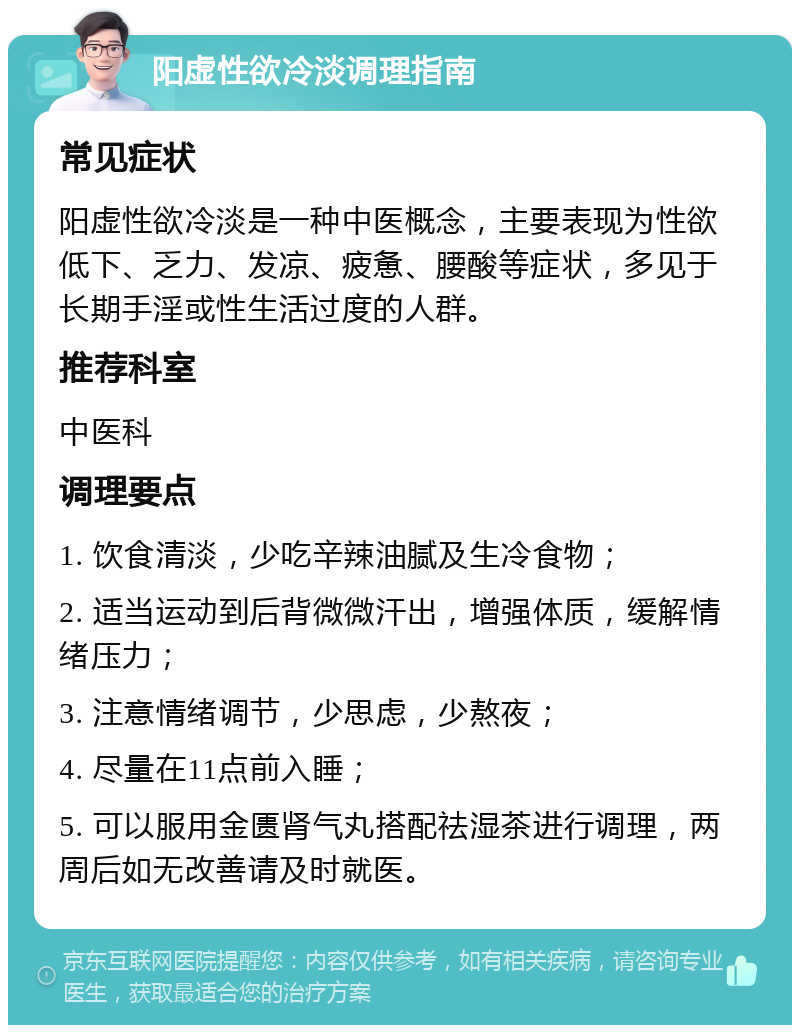 阳虚性欲冷淡调理指南 常见症状 阳虚性欲冷淡是一种中医概念，主要表现为性欲低下、乏力、发凉、疲惫、腰酸等症状，多见于长期手淫或性生活过度的人群。 推荐科室 中医科 调理要点 1. 饮食清淡，少吃辛辣油腻及生冷食物； 2. 适当运动到后背微微汗出，增强体质，缓解情绪压力； 3. 注意情绪调节，少思虑，少熬夜； 4. 尽量在11点前入睡； 5. 可以服用金匮肾气丸搭配祛湿茶进行调理，两周后如无改善请及时就医。