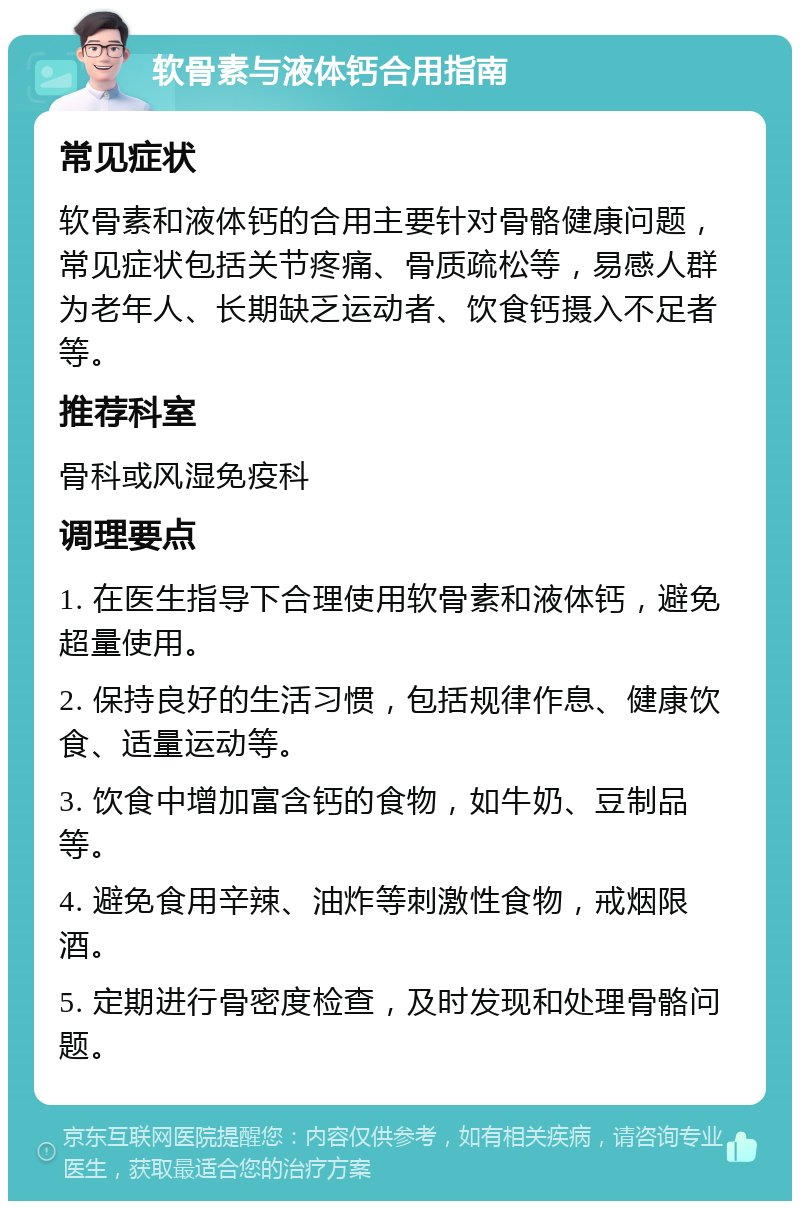 软骨素与液体钙合用指南 常见症状 软骨素和液体钙的合用主要针对骨骼健康问题，常见症状包括关节疼痛、骨质疏松等，易感人群为老年人、长期缺乏运动者、饮食钙摄入不足者等。 推荐科室 骨科或风湿免疫科 调理要点 1. 在医生指导下合理使用软骨素和液体钙，避免超量使用。 2. 保持良好的生活习惯，包括规律作息、健康饮食、适量运动等。 3. 饮食中增加富含钙的食物，如牛奶、豆制品等。 4. 避免食用辛辣、油炸等刺激性食物，戒烟限酒。 5. 定期进行骨密度检查，及时发现和处理骨骼问题。