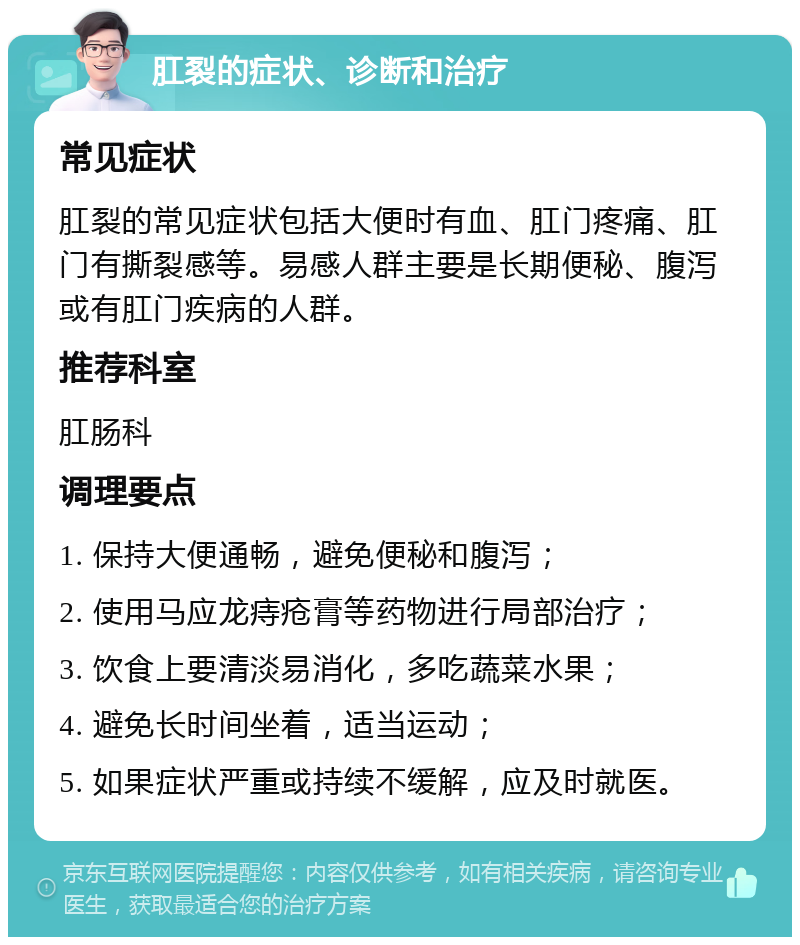 肛裂的症状、诊断和治疗 常见症状 肛裂的常见症状包括大便时有血、肛门疼痛、肛门有撕裂感等。易感人群主要是长期便秘、腹泻或有肛门疾病的人群。 推荐科室 肛肠科 调理要点 1. 保持大便通畅，避免便秘和腹泻； 2. 使用马应龙痔疮膏等药物进行局部治疗； 3. 饮食上要清淡易消化，多吃蔬菜水果； 4. 避免长时间坐着，适当运动； 5. 如果症状严重或持续不缓解，应及时就医。