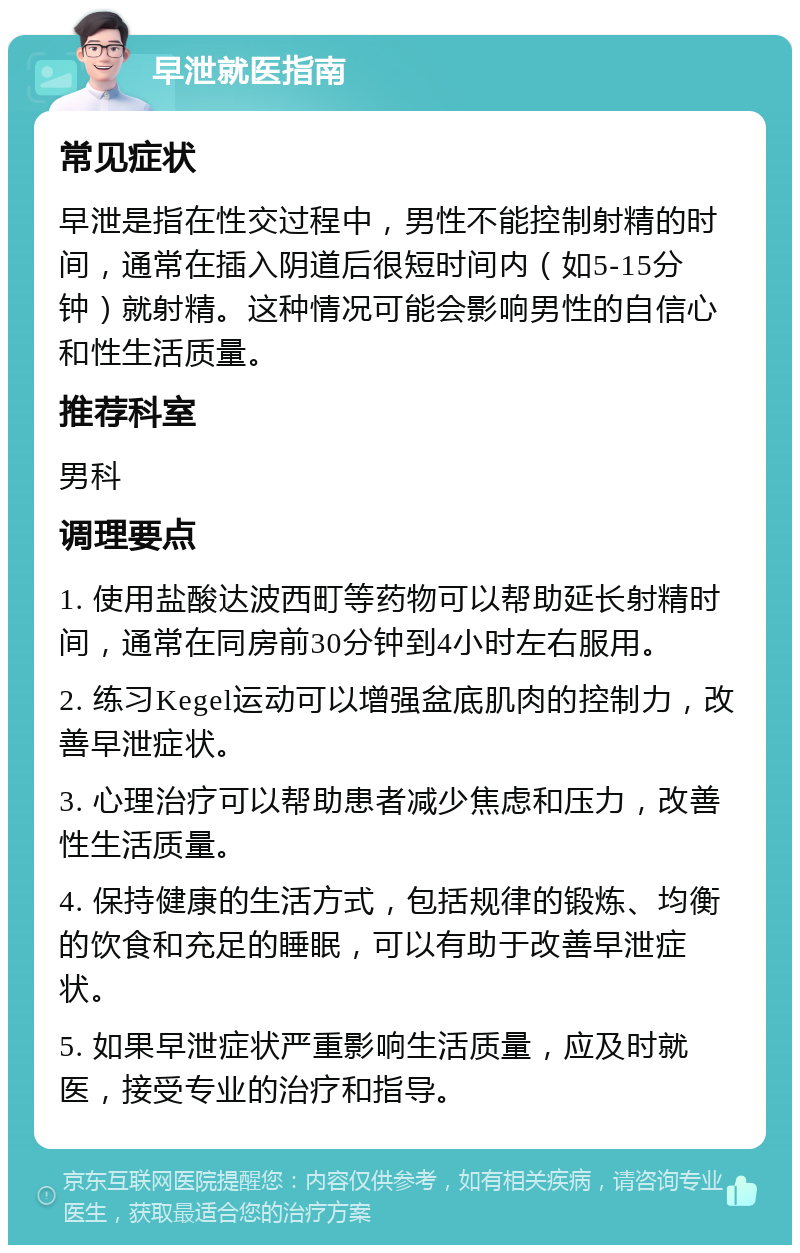 早泄就医指南 常见症状 早泄是指在性交过程中，男性不能控制射精的时间，通常在插入阴道后很短时间内（如5-15分钟）就射精。这种情况可能会影响男性的自信心和性生活质量。 推荐科室 男科 调理要点 1. 使用盐酸达波西町等药物可以帮助延长射精时间，通常在同房前30分钟到4小时左右服用。 2. 练习Kegel运动可以增强盆底肌肉的控制力，改善早泄症状。 3. 心理治疗可以帮助患者减少焦虑和压力，改善性生活质量。 4. 保持健康的生活方式，包括规律的锻炼、均衡的饮食和充足的睡眠，可以有助于改善早泄症状。 5. 如果早泄症状严重影响生活质量，应及时就医，接受专业的治疗和指导。